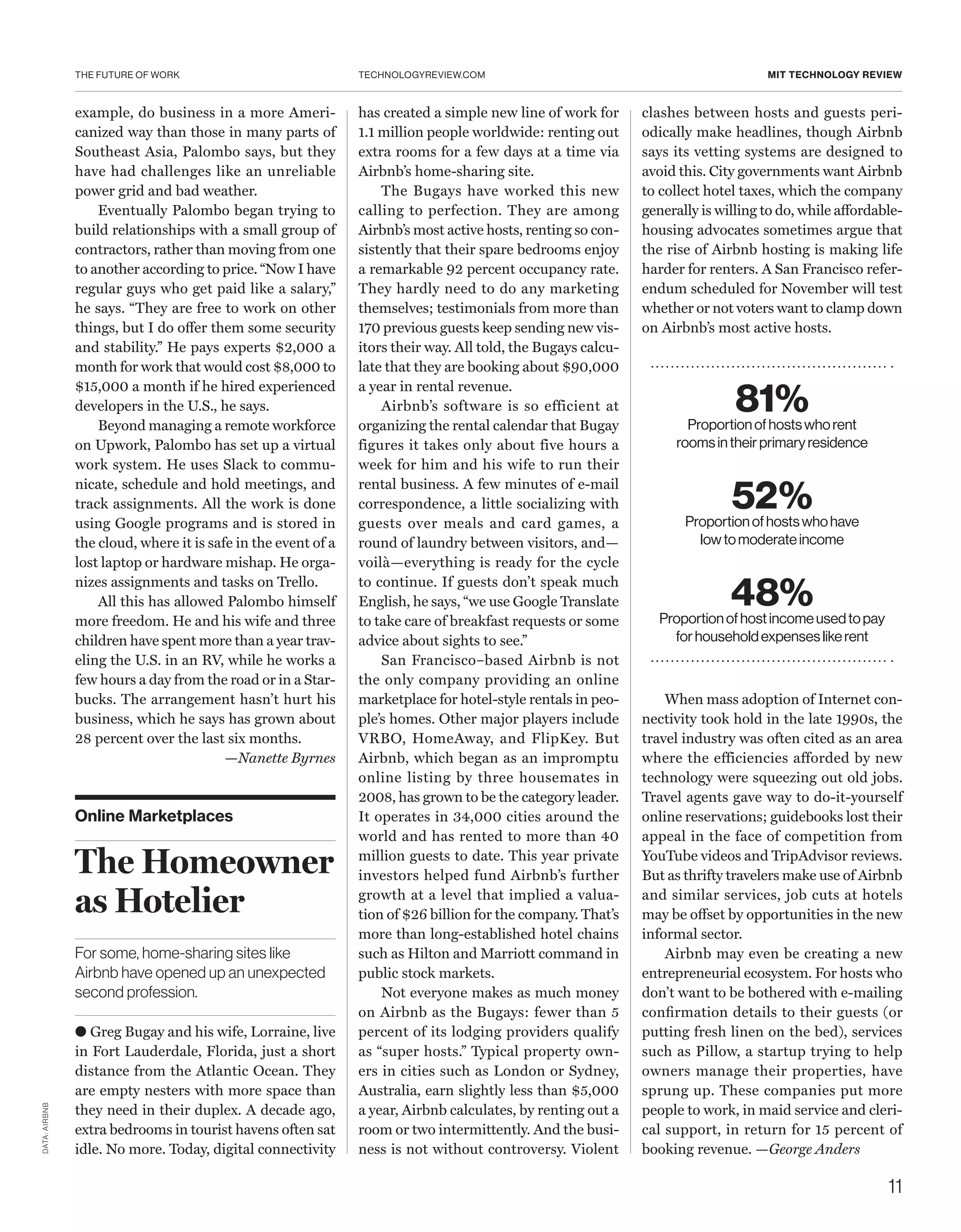 THE FUTURE OF WORK
11
TECHNOLOGYREVIEW.COM MIT TECHNOLOGY REVIEW
Online Marketplaces
The Homeowner
as Hotelier
For some, home-sharing sites like
Airbnb have opened up an unexpected
second profession.
● Greg Bugay and his wife, Lorraine, live
in Fort Lauderdale, Florida, just a short
distance from the Atlantic Ocean. They
are empty nesters with more space than
they need in their duplex. A decade ago,
extra bedrooms in tourist havens often sat
idle. No more. Today, digital connectivity
has created a simple new line of work for
1.1 million people worldwide: renting out
extra rooms for a few days at a time via
Airbnb’s home-sharing site.
The Bugays have worked this new
calling to perfection. They are among
Airbnb’s most active hosts, renting so con-
sistently that their spare bedrooms enjoy
a remarkable 92 percent occupancy rate.
They hardly need to do any marketing
themselves; testimonials from more than
170 previous guests keep sending new vis-
itors their way. All told, the Bugays calcu-
late that they are booking about $90,000
a year in rental revenue.
Airbnb’s software is so efficient at
organizing the rental calendar that Bugay
figures it takes only about five hours a
week for him and his wife to run their
rental business. A few minutes of e-mail
correspondence, a little socializing with
guests over meals and card games, a
round of laundry between visitors, and—
voilà—everything is ready for the cycle
to continue. If guests don’t speak much
English, he says, “we use Google Translate
to take care of breakfast requests or some
advice about sights to see.”
San Francisco–based Airbnb is not
the only company providing an online
marketplace for hotel-style rentals in peo-
ple’s homes. Other major players include
VRBO, HomeAway, and FlipKey. But
Airbnb, which began as an impromptu
online listing by three housemates in
2008, has grown to be the category leader.
It operates in 34,000 cities around the
world and has rented to more than 40
million guests to date. This year private
investors helped fund Airbnb’s further
growth at a level that implied a valua-
tion of $26 billion for the company. That’s
more than long-established hotel chains
such as Hilton and Marriott command in
public stock markets.
Not everyone makes as much money
on Airbnb as the Bugays: fewer than 5
percent of its lodging providers qualify
as “super hosts.” Typical property own-
ers in cities such as London or Sydney,
Australia, earn slightly less than $5,000
a year, Airbnb calculates, by renting out a
room or two intermittently. And the busi-
ness is not without controversy. Violent
clashes between hosts and guests peri-
odically make headlines, though Airbnb
says its vetting systems are designed to
avoid this. City governments want Airbnb
to collect hotel taxes, which the company
generally is willing to do, while affordable-
housing advocates sometimes argue that
the rise of Airbnb hosting is making life
harder for renters. A San Francisco refer-
endum scheduled for November will test
whether or not voters want to clamp down
on ­Airbnb’s most active hosts.
example, do business in a more Ameri-
canized way than those in many parts of
Southeast Asia, Palombo says, but they
have had challenges like an unreliable
power grid and bad weather.
Eventually Palombo began trying to
build relationships with a small group of
contractors, rather than moving from one
to another according to price. “Now I have
regular guys who get paid like a salary,”
he says. “They are free to work on other
things, but I do offer them some security
and stability.” He pays experts $2,000 a
month for work that would cost $8,000 to
$15,000 a month if he hired experienced
developers in the U.S., he says.
Beyond managing a remote workforce
on Upwork, Palombo has set up a virtual
work system. He uses Slack to commu-
nicate, schedule and hold meetings, and
track assignments. All the work is done
using Google programs and is stored in
the cloud, where it is safe in the event of a
lost laptop or hardware mishap. He orga-
nizes assignments and tasks on Trello.
All this has allowed Palombo himself
more freedom. He and his wife and three
children have spent more than a year trav-
eling the U.S. in an RV, while he works a
few hours a day from the road or in a Star-
bucks. The arrangement hasn’t hurt his
business, which he says has grown about
28 percent over the last six months.
—Nanette Byrnes
81%Proportionofhostswhorent
roomsintheirprimaryresidence
52%Proportionofhostswhohave
lowtomoderateincome
48%Proportionofhostincomeusedtopay
forhouseholdexpenseslikerent
DATA:AIRBNB
When mass adoption of Internet con-
nectivity took hold in the late 1990s, the
travel industry was often cited as an area
where the efficiencies afforded by new
technology were squeezing out old jobs.
Travel agents gave way to do-it-yourself
online reservations; guidebooks lost their
appeal in the face of competition from
YouTube videos and TripAdvisor reviews.
But as thrifty travelers make use of Airbnb
and similar services, job cuts at hotels
may be offset by opportunities in the new
informal sector.
Airbnb may even be creating a new
entrepreneurial ecosystem. For hosts who
don’t want to be bothered with e-mailing
confirmation details to their guests (or
putting fresh linen on the bed), services
such as Pillow, a startup trying to help
owners manage their properties, have
sprung up. These companies put more
people to work, in maid service and cleri-
cal support, in return for 15 percent of
booking revenue. —George Anders
 