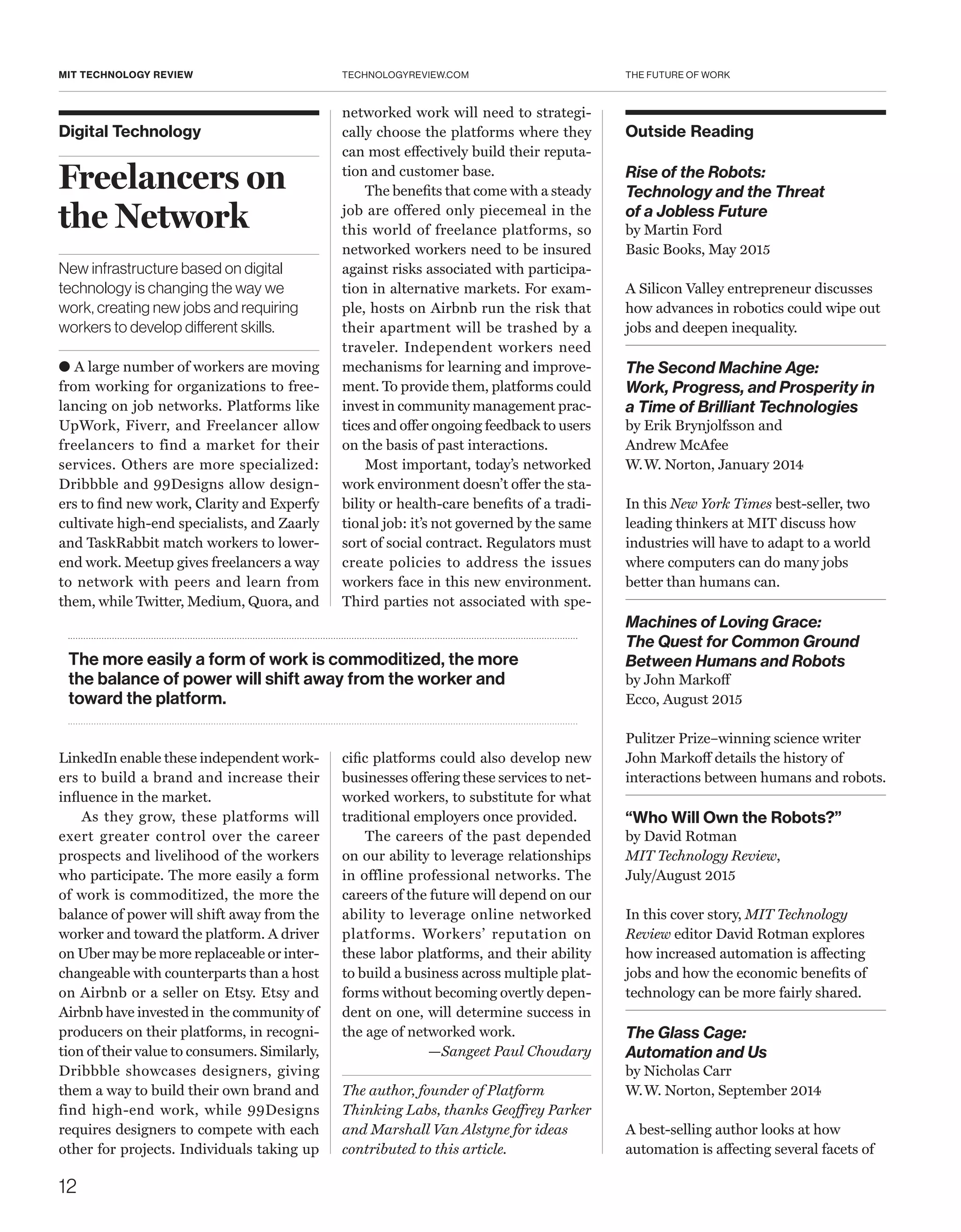 THE FUTURE OF WORK
12
TECHNOLOGYREVIEW.COMMIT TECHNOLOGY REVIEW
Digital Technology
Freelancers on
the Network
New infrastructure based on digital
technology is changing the way we
work, creating new jobs and requiring
workers to develop different skills.
● A large number of workers are moving
from working for organizations to free-
lancing on job networks. Platforms like
UpWork, Fiverr, and Freelancer allow
freelancers to find a market for their
services. Others are more specialized:
Dribbble and 99Designs allow design-
ers to find new work, Clarity and Experfy
cultivate high-end specialists, and Zaarly
and TaskRabbit match workers to lower-
end work. Meetup gives freelancers a way
to network with peers and learn from
them, while Twitter, Medium, Quora, and
­LinkedIn enable these independent work-
ers to build a brand and increase their
influence in the market.
As they grow, these platforms will
exert greater control over the career
prospects and livelihood of the workers
who participate. The more easily a form
of work is commoditized, the more the
balance of power will shift away from the
worker and toward the platform. A driver
on Uber may be more replaceable or inter-
changeable with counterparts than a host
on Airbnb or a seller on Etsy. Etsy and
Airbnb have invested in the community of
producers on their platforms, in recogni-
tion of their value to consumers. Similarly,
Dribbble showcases designers, giving
them a way to build their own brand and
find high-end work, while 99Designs
requires designers to compete with each
other for projects. Individuals taking up
networked work will need to strategi-
cally choose the platforms where they
can most effectively build their reputa-
tion and customer base.
The benefits that come with a steady
job are offered only piecemeal in the
this world of freelance platforms, so
networked workers need to be insured
against risks associated with participa-
tion in alternative markets. For exam-
ple, hosts on Airbnb run the risk that
their apartment will be trashed by a
traveler. Independent workers need
mechanisms for learning and improve-
ment. To provide them, platforms could
invest in community management prac-
tices and offer ongoing feedback to users
on the basis of past interactions.
Most important, today’s networked
work environment doesn’t offer the sta-
bility or health-care benefits of a tradi-
tional job: it’s not governed by the same
sort of social contract. Regulators must
create policies to address the issues
workers face in this new environment.
Third parties not associated with spe-
cific platforms could also develop new
businesses offering these services to net-
worked workers, to substitute for what
traditional employers once provided.
The careers of the past depended
on our ability to leverage relationships
in offline professional networks. The
careers of the future will depend on our
ability to leverage online networked
platforms. Workers’ reputation on
these labor platforms, and their ability
to build a business across multiple plat-
forms without becoming overtly depen-
dent on one, will determine success in
the age of networked work.
—Sangeet Paul Choudary
The author, founder of Platform
Thinking Labs, thanks Geoffrey Parker
and Marshall Van Alstyne for ideas
contributed to this article.
The more easily a form of work is commoditized, the more
the balance of power will shift away from the worker and
toward the platform.
Outside Reading
Rise of the Robots:
Technology and the Threat
of a Jobless Future
by Martin Ford
Basic Books, May 2015
A Silicon Valley entrepreneur discusses
how advances in robotics could wipe out
jobs and deepen inequality.
The Second Machine Age:
Work, Progress, and Prosperity in
a Time of Brilliant Technologies
by Erik Brynjolfsson and
Andrew McAfee
W. W. Norton, January 2014
In this New York Times best-seller, two
leading thinkers at MIT discuss how
industries will have to adapt to a world
where computers can do many jobs
better than humans can.
Machines of Loving Grace:
The Quest for Common Ground
Between Humans and Robots
by John Markoff
Ecco, August 2015
Pulitzer Prize–winning science writer
John Markoff details the history of
interactions between humans and robots.
“Who Will Own the Robots?”
by David Rotman
MIT Technology Review,
July/August 2015
In this cover story, MIT Technology
Review editor David Rotman explores
how increased automation is affecting
jobs and how the economic benefits of
technology can be more fairly shared.
The Glass Cage:
Automation and Us
by Nicholas Carr
W. W. Norton, September 2014
A best-selling author looks at how
automation is affecting several facets of
 