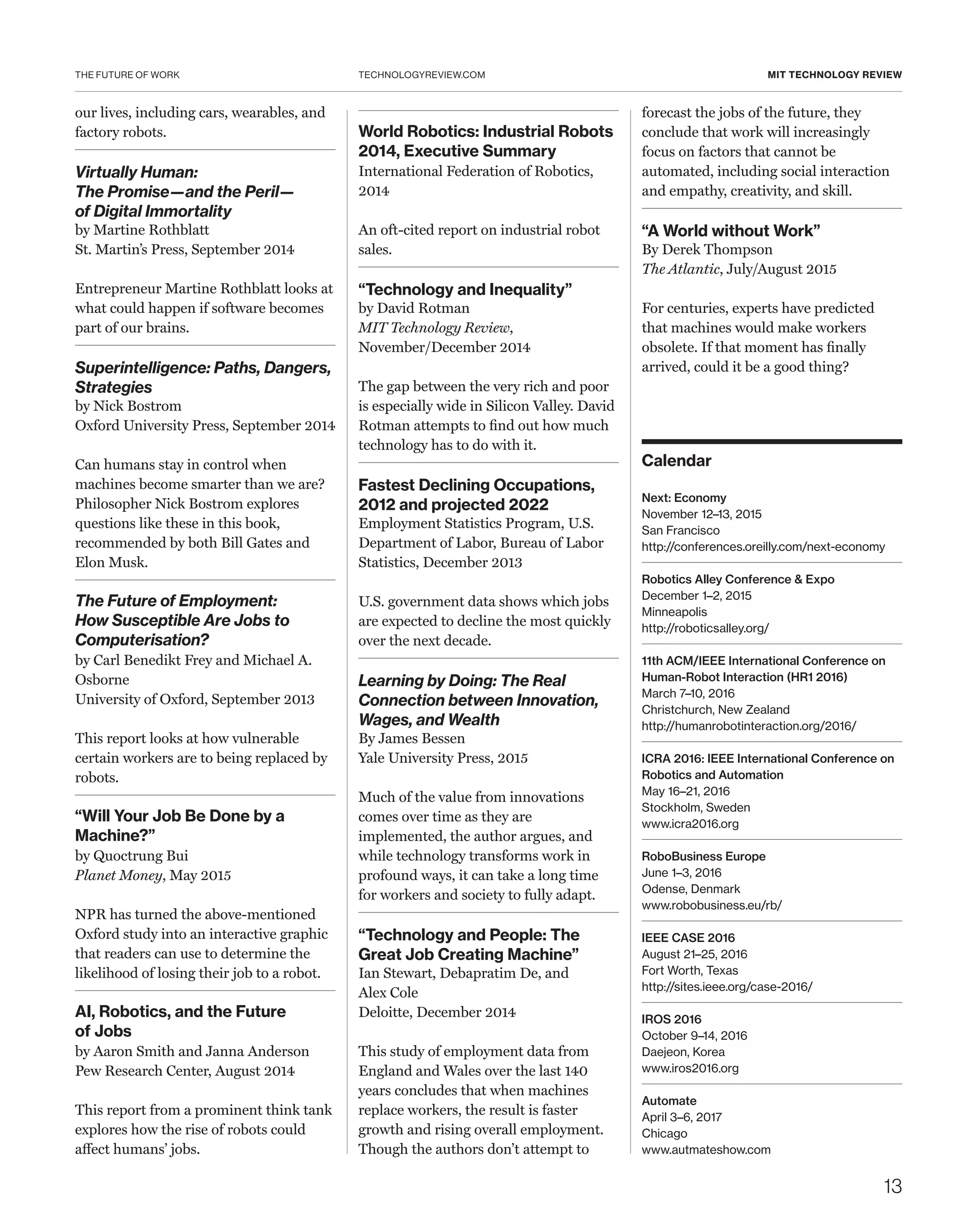 THE FUTURE OF WORK
13
TECHNOLOGYREVIEW.COM MIT TECHNOLOGY REVIEW
our lives, including cars, wearables, and
factory robots.
Virtually Human:
The Promise—and the Peril—
of Digital Immortality
by Martine Rothblatt
St. Martin’s Press, September 2014
Entrepreneur Martine Rothblatt looks at
what could happen if software becomes
part of our brains.
Superintelligence: Paths, Dangers,
Strategies
by Nick Bostrom
Oxford University Press, September 2014
Can humans stay in control when
machines become smarter than we are?
Philosopher Nick Bostrom explores
questions like these in this book,
recommended by both Bill Gates and
Elon Musk.
The Future of Employment:
How Susceptible Are Jobs to
Computerisation?
by Carl Benedikt Frey and Michael A.
Osborne
University of Oxford, September 2013
This report looks at how vulnerable
certain workers are to being replaced by
robots.
“Will Your Job Be Done by a
Machine?”
by Quoctrung Bui
Planet Money, May 2015
NPR has turned the above-mentioned
Oxford study into an interactive graphic
that readers can use to determine the
likelihood of losing their job to a robot.
AI, Robotics, and the Future
of Jobs
by Aaron Smith and Janna Anderson
Pew Research Center, August 2014
This report from a prominent think tank
explores how the rise of robots could
affect humans’ jobs.
World Robotics: Industrial Robots
2014, Executive Summary
International Federation of Robotics,
2014
An oft-cited report on industrial robot
sales.
“Technology and Inequality”
by David Rotman
MIT Technology Review,
November/December 2014
The gap between the very rich and poor
is especially wide in Silicon Valley. David
Rotman attempts to find out how much
technology has to do with it.
Fastest Declining Occupations,
2012 and projected 2022
Employment Statistics Program, U.S.
Department of Labor, Bureau of Labor
Statistics, December 2013
U.S. government data shows which jobs
are expected to decline the most quickly
over the next decade.
Learning by Doing: The Real
Connection between Innovation,
Wages, and Wealth
By James Bessen
Yale University Press, 2015
 
Much of the value from innovations
comes over time as they are
implemented, the author argues, and
while technology transforms work in
profound ways, it can take a long time
for workers and society to fully adapt.  
“Technology and People: The
Great Job Creating Machine”
Ian Stewart, Debapratim De, and
Alex Cole
Deloitte, December 2014
 
This study of employment data from
England and Wales over the last 140
years concludes that when machines
replace workers, the result is faster
growth and rising overall employment.
Though the authors don’t attempt to
forecast the jobs of the future, they
conclude that work will increasingly
focus on factors that cannot be
automated, including social interaction
and empathy, creativity, and skill.
“A World without Work”
By Derek Thompson
The Atlantic, July/August 2015
 
For centuries, experts have predicted
that machines would make workers
obsolete. If that moment has finally
arrived, could it be a good thing?
Calendar
Next: Economy
November 12–13, 2015
San Francisco
http://conferences.oreilly.com/next-economy
Robotics Alley Conference & Expo
December 1–2, 2015
Minneapolis
http://roboticsalley.org/
11th ACM/IEEE International Conference on
Human-Robot Interaction (HR1 2016)
March 7–10, 2016
Christchurch, New Zealand
http://humanrobotinteraction.org/2016/
ICRA 2016: IEEE International Conference on
Robotics and Automation
May 16–21, 2016
Stockholm, Sweden
www.icra2016.org
RoboBusiness Europe
June 1–3, 2016
Odense, Denmark
www.robobusiness.eu/rb/
IEEE CASE 2016
August 21–25, 2016
Fort Worth, Texas
http://sites.ieee.org/case-2016/
IROS 2016
October 9–14, 2016
Daejeon, Korea
www.iros2016.org
Automate
April 3–6, 2017
Chicago
www.autmateshow.com
 