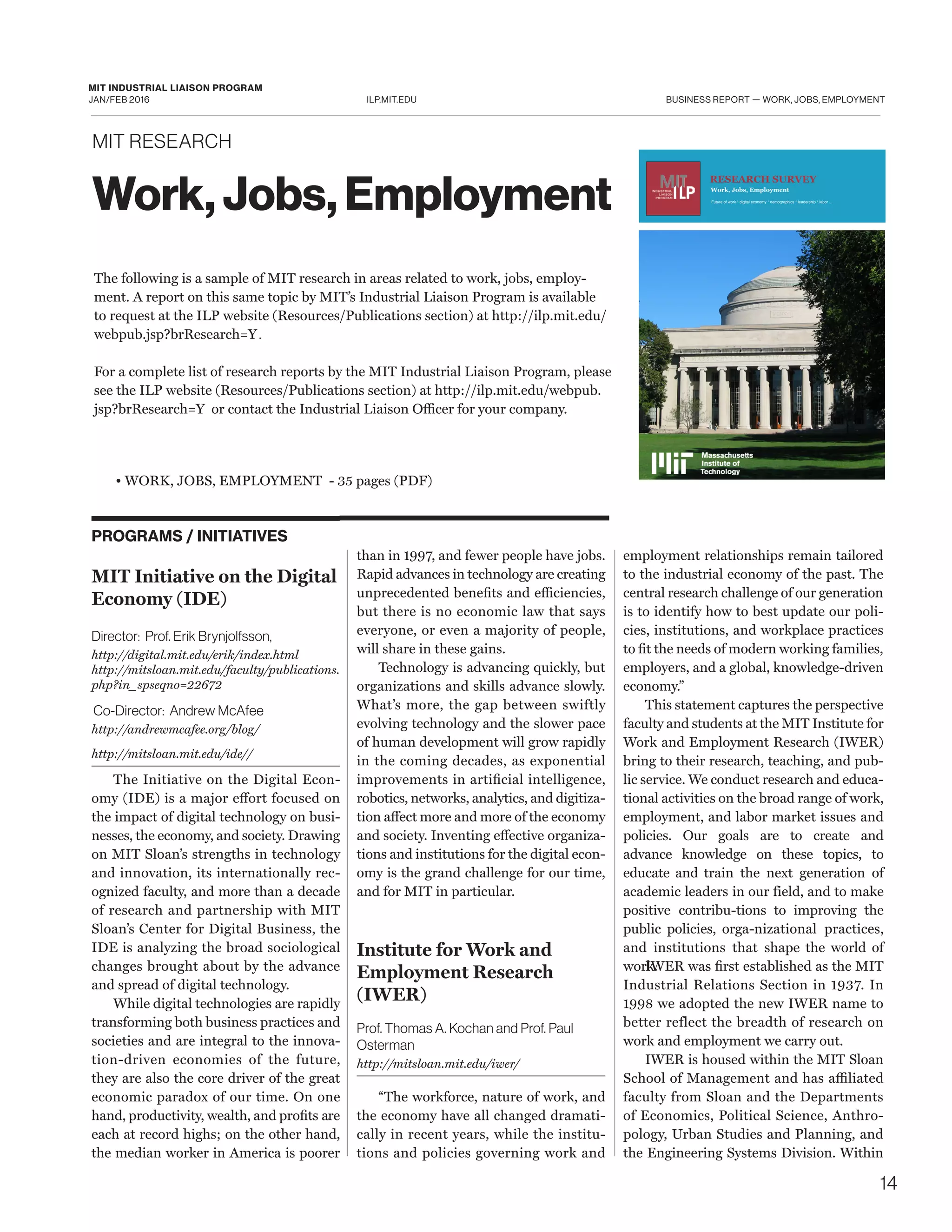 ILP.MIT.EDU
MIT INDUSTRIAL LIAISON PROGRAM
JAN/FEB 2016 BUSINESS REPORT — WORK, JOBS, EMPLOYMENT
PROGRAMS / INITIATIVES
MIT Initiative on the Digital
Economy (IDE)
Director: Prof. Erik Brynjolfsson,
http://digital.mit.edu/erik/index.html
http://mitsloan.mit.edu/faculty/publications.
php?in_spseqno=22672
Co-Director: Andrew McAfee
http://andrewmcafee.org/blog/
http://mitsloan.mit.edu/ide//
The Initiative on the Digital Econ-
omy (IDE) is a major effort focused on
the impact of digital technology on busi-
nesses, the economy, and society. Drawing
on MIT Sloan’s strengths in technology
and innovation, its internationally rec-
ognized faculty, and more than a decade
of research and partnership with MIT
Sloan’s Center for Digital Business, the
IDE is analyzing the broad sociological
changes brought about by the advance
and spread of digital technology.
While digital technologies are rapidly
transforming both business practices and
societies and are integral to the innova-
tion-driven economies of the future,
they are also the core driver of the great
economic paradox of our time. On one
hand, productivity, wealth, and profits are
each at record highs; on the other hand,
the median worker in America is poorer
than in 1997, and fewer people have jobs.
Rapid advances in technology are creating
unprecedented benefits and efficiencies,
but there is no economic law that says
everyone, or even a majority of people,
will share in these gains.
Technology is advancing quickly, but
organizations and skills advance slowly.
What’s more, the gap between swiftly
evolving technology and the slower pace
of human development will grow rapidly
in the coming decades, as exponential
improvements in artificial intelligence,
robotics, networks, analytics, and digitiza-
tion affect more and more of the economy
and society. Inventing effective organiza-
tions and institutions for the digital econ-
omy is the grand challenge for our time,
and for MIT in particular.
Institute for Work and
Employment Research
(IWER)
Prof. Thomas A. Kochan and Prof. Paul
Osterman
http://mitsloan.mit.edu/iwer/
“The workforce, nature of work, and
the economy have all changed dramati-
cally in recent years, while the institu-
tions and policies governing work and
employment relationships remain tailored
to the industrial economy of the past. The
central research challenge of our generation
is to identify how to best update our poli-
cies, institutions, and workplace practices
to fit the needs of modern working families,
employers, and a global, knowledge-driven
economy.”
This statement captures the perspective
faculty and students at the MIT Institute for
Work and Employment Research (IWER)
bring to their research, teaching, and pub-
lic service. We conduct research and educa-
tional activities on the broad range of work,
employment, and labor market issues and
policies. Our goals are to create and
advance knowledge on these topics, to
educate and train the next generation of
academic leaders in our field, and to make
positive contribu-tions to improving the
public policies, orga-nizational practices,
and institutions that shape the world of
work.IWER was first established as the MIT
Industrial Relations Section in 1937. In
1998 we adopted the new IWER name to
better reflect the breadth of research on
work and employment we carry out.
IWER is housed within the MIT Sloan
School of Management and has affiliated
faculty from Sloan and the Departments
of Economics, Political Science, Anthro-
pology, Urban Studies and Planning, and
the Engineering Systems Division. Within
The following is a sample of MIT research in areas related to work, jobs, employ-
ment. A report on this same topic by MIT’s Industrial Liaison Program is available
to request at the ILP website (Resources/Publications section) at http://ilp.mit.edu/
webpub.jsp?brResearch=Y.
For a complete list of research reports by the MIT Industrial Liaison Program, please
see the ILP website (Resources/Publications section) at http://ilp.mit.edu/webpub.
jsp?brResearch=Y or contact the Industrial Liaison Officer for your company.
Work, Jobs, Employment
MIT RESEARCH
• WORK, JOBS, EMPLOYMENT - 35 pages (PDF)
14
RESEARCH SURVEY
Work, Jobs, Employment
Future of work * digital economy * demographics * leadership * labor ...
 