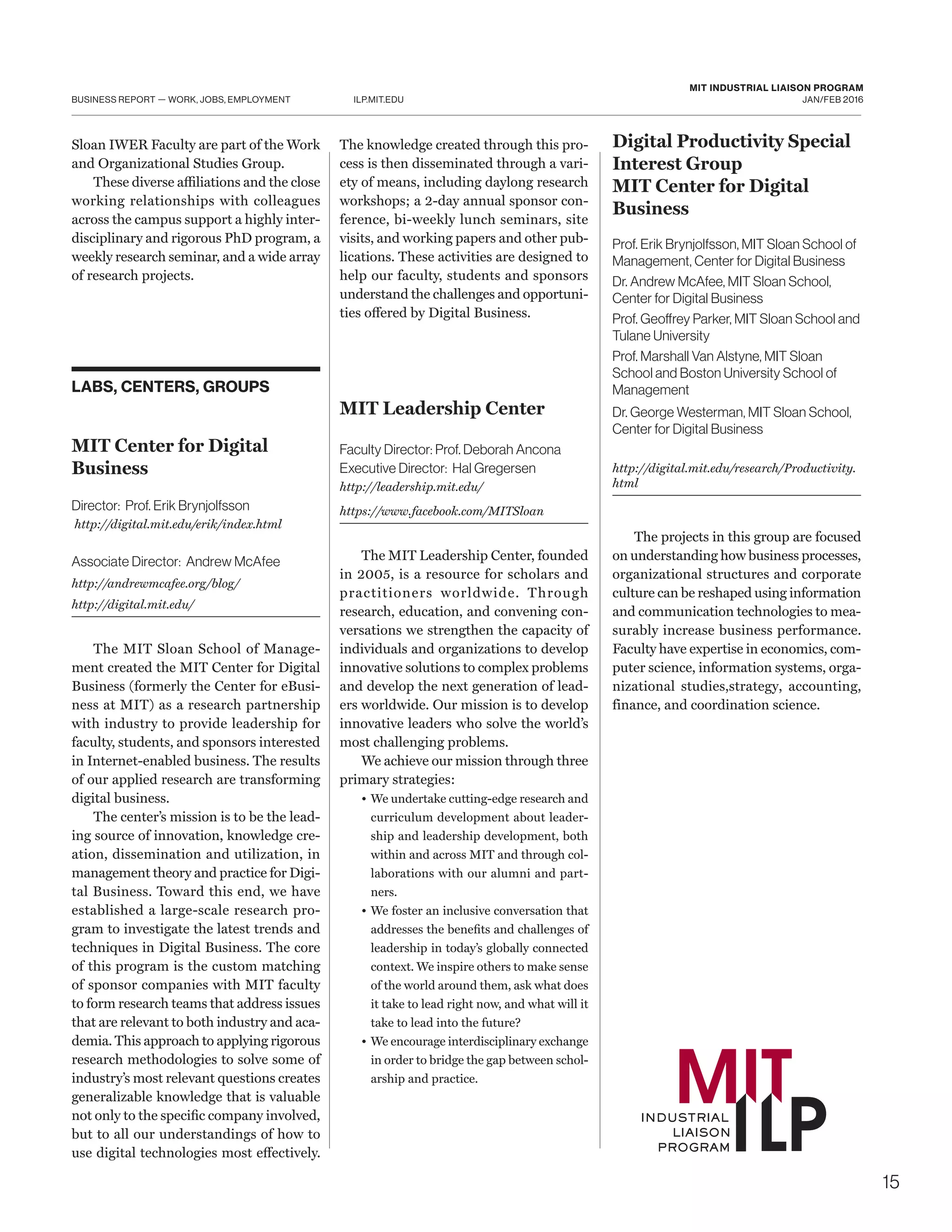 15
ILP.MIT.EDU
MIT INDUSTRIAL LIAISON PROGRAM
JAN/FEB 2016BUSINESS REPORT — WORK, JOBS, EMPLOYMENT
Sloan IWER Faculty are part of the Work
and Organizational Studies Group.
These diverse affiliations and the close
working relationships with colleagues
across the campus support a highly inter-
disciplinary and rigorous PhD program, a
weekly research seminar, and a wide array
of research projects.
LABS, CENTERS, GROUPS
MIT Center for Digital
Business
Director: Prof. Erik Brynjolfsson
http://digital.mit.edu/erik/index.html
Associate Director: Andrew McAfee
http://andrewmcafee.org/blog/
http://digital.mit.edu/
The MIT Sloan School of Manage-
ment created the MIT Center for Digital
Business (formerly the Center for eBusi-
ness at MIT) as a research partnership
with industry to provide leadership for
faculty, students, and sponsors interested
in Internet-enabled business. The results
of our applied research are transforming
digital business.
The center’s mission is to be the lead-
ing source of innovation, knowledge cre-
ation, dissemination and utilization, in
management theory and practice for Digi-
tal Business. Toward this end, we have
established a large-scale research pro-
gram to investigate the latest trends and
techniques in Digital Business. The core
of this program is the custom matching
of sponsor companies with MIT faculty
to form research teams that address issues
that are relevant to both industry and aca-
demia. This approach to applying rigorous
research methodologies to solve some of
industry’s most relevant questions creates
generalizable knowledge that is valuable
not only to the specific company involved,
but to all our understandings of how to
use digital technologies most effectively.
The knowledge created through this pro-
cess is then disseminated through a vari-
ety of means, including daylong research
workshops; a 2-day annual sponsor con-
ference, bi-weekly lunch seminars, site
visits, and working papers and other pub-
lications. These activities are designed to
help our faculty, students and sponsors
understand the challenges and opportuni-
ties offered by Digital Business.
MIT Leadership Center
Faculty Director: Prof. Deborah Ancona
Executive Director: Hal Gregersen
http://leadership.mit.edu/
https://www.facebook.com/MITSloan
The MIT Leadership Center, founded
in 2005, is a resource for scholars and
practitioners worldwide. Through
research, education, and convening con-
versations we strengthen the capacity of
individuals and organizations to develop
innovative solutions to complex problems
and develop the next generation of lead-
ers worldwide. Our mission is to develop
innovative leaders who solve the world’s
most challenging problems.
We achieve our mission through three
primary strategies:
•	We undertake cutting-edge research and
curriculum development about leader-
ship and leadership development, both
within and across MIT and through col-
laborations with our alumni and part-
ners.
•	 We foster an inclusive conversation that
addresses the benefits and challenges of
leadership in today’s globally connected
context. We inspire others to make sense
of the world around them, ask what does
it take to lead right now, and what will it
take to lead into the future?
•	We encourage interdisciplinary exchange
in order to bridge the gap between schol-
arship and practice.
Digital Productivity Special
Interest Group
MIT Center for Digital
Business
Prof. Erik Brynjolfsson, MIT Sloan School of
Management, Center for Digital Business
Dr. Andrew McAfee, MIT Sloan School,
Center for Digital Business
Prof. Geoffrey Parker, MIT Sloan School and
Tulane University
Prof. Marshall Van Alstyne, MIT Sloan
School and Boston University School of
Management
Dr. George Westerman, MIT Sloan School,
Center for Digital Business
http://digital.mit.edu/research/Productivity.
html
The projects in this group are focused
on understanding how business processes,
organizational structures and corporate
culture can be reshaped using information
and communication technologies to mea-
surably increase business performance.
Faculty have expertise in economics, com-
puter science, information systems, orga-
nizational studies,strategy, accounting,
finance, and coordination science.
 