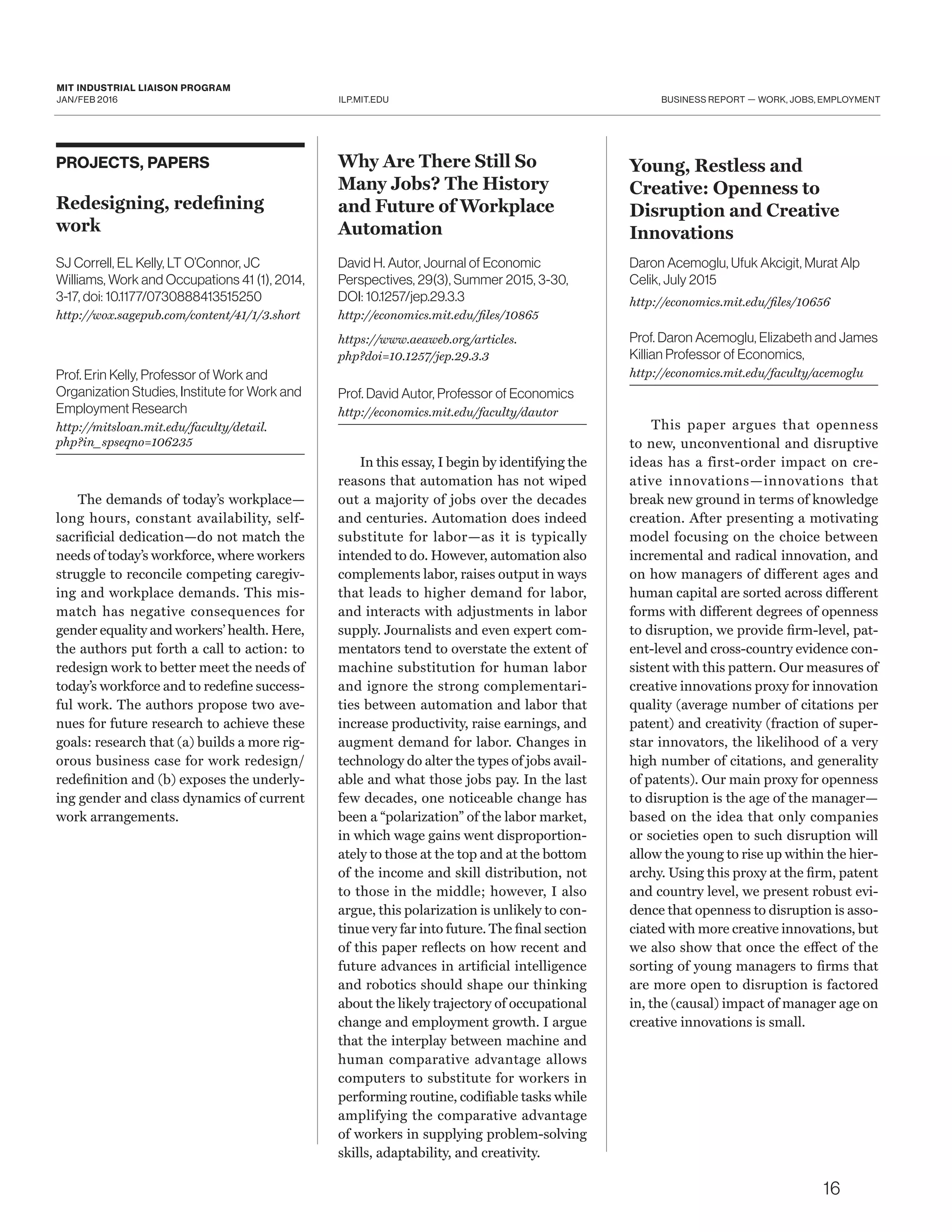 ILP.MIT.EDU
MIT INDUSTRIAL LIAISON PROGRAM
JAN/FEB 2016 BUSINESS REPORT — WORK, JOBS, EMPLOYMENT
PROJECTS, PAPERS
Redesigning, redefining
work
SJ Correll, EL Kelly, LT O’Connor, JC
Williams, Work and Occupations 41 (1), 2014,
3-17, doi: 10.1177/0730888413515250
http://wox.sagepub.com/content/41/1/3.short
Prof. Erin Kelly, Professor of Work and
Organization Studies, Institute for Work and
Employment Research
http://mitsloan.mit.edu/faculty/detail.
php?in_spseqno=106235
The demands of today’s workplace—
long hours, constant availability, self-
sacrificial dedication—do not match the
needs of today’s workforce, where workers
struggle to reconcile competing caregiv-
ing and workplace demands. This mis-
match has negative consequences for
gender equality and workers’ health. Here,
the authors put forth a call to action: to
redesign work to better meet the needs of
today’s workforce and to redefine success-
ful work. The authors propose two ave-
nues for future research to achieve these
goals: research that (a) builds a more rig-
orous business case for work redesign/
redefinition and (b) exposes the underly-
ing gender and class dynamics of current
work arrangements.
Why Are There Still So
Many Jobs? The History
and Future of Workplace
Automation
David H. Autor, Journal of Economic
Perspectives, 29(3), Summer 2015, 3-30,
DOI: 10.1257/jep.29.3.3
http://economics.mit.edu/files/10865
https://www.aeaweb.org/articles.
php?doi=10.1257/jep.29.3.3
Prof. David Autor, Professor of Economics
http://economics.mit.edu/faculty/dautor
In this essay, I begin by identifying the
reasons that automation has not wiped
out a majority of jobs over the decades
and centuries. Automation does indeed
substitute for labor—as it is typically
intended to do. However, automation also
complements labor, raises output in ways
that leads to higher demand for labor,
and interacts with adjustments in labor
supply. Journalists and even expert com-
mentators tend to overstate the extent of
machine substitution for human labor
and ignore the strong complementari-
ties between automation and labor that
increase productivity, raise earnings, and
augment demand for labor. Changes in
technology do alter the types of jobs avail-
able and what those jobs pay. In the last
few decades, one noticeable change has
been a “polarization” of the labor market,
in which wage gains went disproportion-
ately to those at the top and at the bottom
of the income and skill distribution, not
to those in the middle; however, I also
argue, this polarization is unlikely to con-
tinue very far into future. The final section
of this paper reflects on how recent and
future advances in artificial intelligence
and robotics should shape our thinking
about the likely trajectory of occupational
change and employment growth. I argue
that the interplay between machine and
human comparative advantage allows
computers to substitute for workers in
performing routine, codifiable tasks while
amplifying the comparative advantage
of workers in supplying problem-solving
skills, adaptability, and creativity.
Young, Restless and
Creative: Openness to
Disruption and Creative
Innovations
Daron Acemoglu, Ufuk Akcigit, Murat Alp
Celik, July 2015
http://economics.mit.edu/files/10656
Prof. Daron Acemoglu, Elizabeth and James
Killian Professor of Economics,
http://economics.mit.edu/faculty/acemoglu
This paper argues that openness
to new, unconventional and disruptive
ideas has a first-order impact on cre-
ative innovations—innovations that
break new ground in terms of knowledge
creation. After presenting a motivating
model focusing on the choice between
incremental and radical innovation, and
on how managers of different ages and
human capital are sorted across different
forms with different degrees of openness
to disruption, we provide firm-level, pat-
ent-level and cross-country evidence con-
sistent with this pattern. Our measures of
creative innovations proxy for innovation
quality (average number of citations per
patent) and creativity (fraction of super-
star innovators, the likelihood of a very
high number of citations, and generality
of patents). Our main proxy for openness
to disruption is the age of the manager—
based on the idea that only companies
or societies open to such disruption will
allow the young to rise up within the hier-
archy. Using this proxy at the firm, patent
and country level, we present robust evi-
dence that openness to disruption is asso-
ciated with more creative innovations, but
we also show that once the effect of the
sorting of young managers to firms that
are more open to disruption is factored
in, the (causal) impact of manager age on
creative innovations is small.
16
 