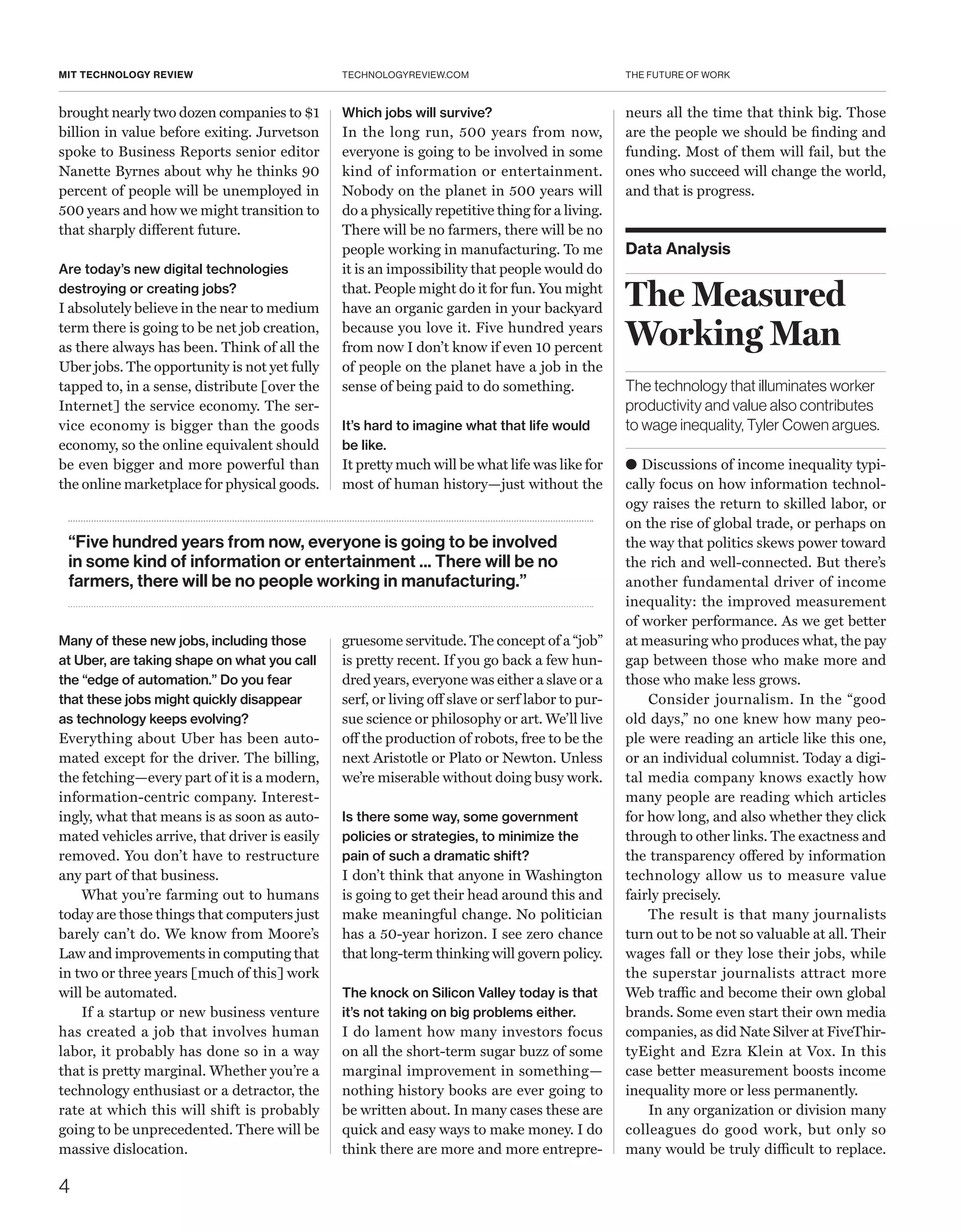 THE FUTURE OF WORK
4
TECHNOLOGYREVIEW.COMMIT TECHNOLOGY REVIEW
brought nearly two dozen companies to $1
billion in value before exiting. ­Jurvetson
spoke to Business Reports senior editor
Nanette Byrnes about why he thinks 90
percent of people will be unemployed in
500 years and how we might transition to
that sharply different future.
Are today’s new digital technologies
destroying or creating jobs?
I absolutely believe in the near to medium
term there is going to be net job creation,
as there always has been. Think of all the
Uber jobs. The opportunity is not yet fully
tapped to, in a sense, distribute [over the
Internet] the service economy. The ser-
vice economy is bigger than the goods
economy, so the online equivalent should
be even bigger and more powerful than
the online marketplace for physical goods.
Many of these new jobs, including those
at Uber, are taking shape on what you call
the “edge of automation.” Do you fear
that these jobs might quickly disappear
as technology keeps evolving?
Everything about Uber has been auto-
mated except for the driver. The billing,
the fetching—every part of it is a modern,
information-centric company. Interest-
ingly, what that means is as soon as auto-
mated vehicles arrive, that driver is easily
removed. You don’t have to restructure
any part of that business.
What you’re farming out to humans
today are those things that computers just
barely can’t do. We know from Moore’s
Law and improvements in computing that
in two or three years [much of this] work
will be automated.
If a startup or new business venture
has created a job that involves human
labor, it probably has done so in a way
that is pretty marginal. Whether you’re a
technology enthusiast or a detractor, the
rate at which this will shift is probably
going to be unprecedented. There will be
massive dislocation.
Which jobs will survive?
In the long run, 500 years from now,
everyone is going to be involved in some
kind of information or entertainment.
Nobody on the planet in 500 years will
do a physically repetitive thing for a living.
There will be no farmers, there will be no
people working in manufacturing. To me
it is an impossibility that people would do
that. People might do it for fun. You might
have an organic garden in your backyard
because you love it. Five hundred years
from now I don’t know if even 10 percent
of people on the planet have a job in the
sense of being paid to do something.
It’s hard to imagine what that life would
be like.
It pretty much will be what life was like for
most of human history—just without the
gruesome servitude. The concept of a “job”
is pretty recent. If you go back a few hun-
dred years, everyone was either a slave or a
serf, or living off slave or serf labor to pur-
sue science or philosophy or art. We’ll live
off the production of robots, free to be the
next Aristotle or Plato or Newton. Unless
we’re miserable without doing busy work.
Is there some way, some government
policies or strategies, to minimize the
pain of such a dramatic shift?
I don’t think that anyone in Washington
is going to get their head around this and
make meaningful change. No politician
has a 50-year horizon. I see zero chance
that long-term thinking will govern policy.
The knock on Silicon Valley today is that
it’s not taking on big problems either.
I do lament how many investors focus
on all the short-term sugar buzz of some
marginal improvement in something—
nothing history books are ever going to
be written about. In many cases these are
quick and easy ways to make money. I do
think there are more and more entrepre-
Data Analysis
The Measured
Working Man
The technology that illuminates worker
productivity and value also contributes
to wage inequality, Tyler Cowen argues.
● Discussions of income inequality typi-
cally focus on how information technol-
ogy raises the return to skilled labor, or
on the rise of global trade, or perhaps on
the way that politics skews power toward
the rich and well-connected. But there’s
another fundamental driver of income
inequality: the improved measurement
of worker performance. As we get better
at measuring who produces what, the pay
gap between those who make more and
those who make less grows.
Consider journalism. In the “good
old days,” no one knew how many peo-
ple were reading an article like this one,
or an individual columnist. Today a digi-
tal media company knows exactly how
many people are reading which articles
for how long, and also whether they click
through to other links. The exactness and
the transparency offered by information
technology allow us to measure value
fairly precisely.
The result is that many journalists
turn out to be not so valuable at all. Their
wages fall or they lose their jobs, while
the superstar journalists attract more
Web traffic and become their own global
brands. Some even start their own media
companies, as did Nate Silver at FiveThir-
tyEight and Ezra Klein at Vox. In this
case better measurement boosts income
inequality more or less permanently.
In any organization or division many
colleagues do good work, but only so
many would be truly difficult to replace.
“Five hundred years from now, everyone is going to be involved
in some kind of information or entertainment ... There will be no
farmers, there will be no people working in manufacturing.”
neurs all the time that think big. Those
are the people we should be finding and
funding. Most of them will fail, but the
ones who succeed will change the world,
and that is progress.
 