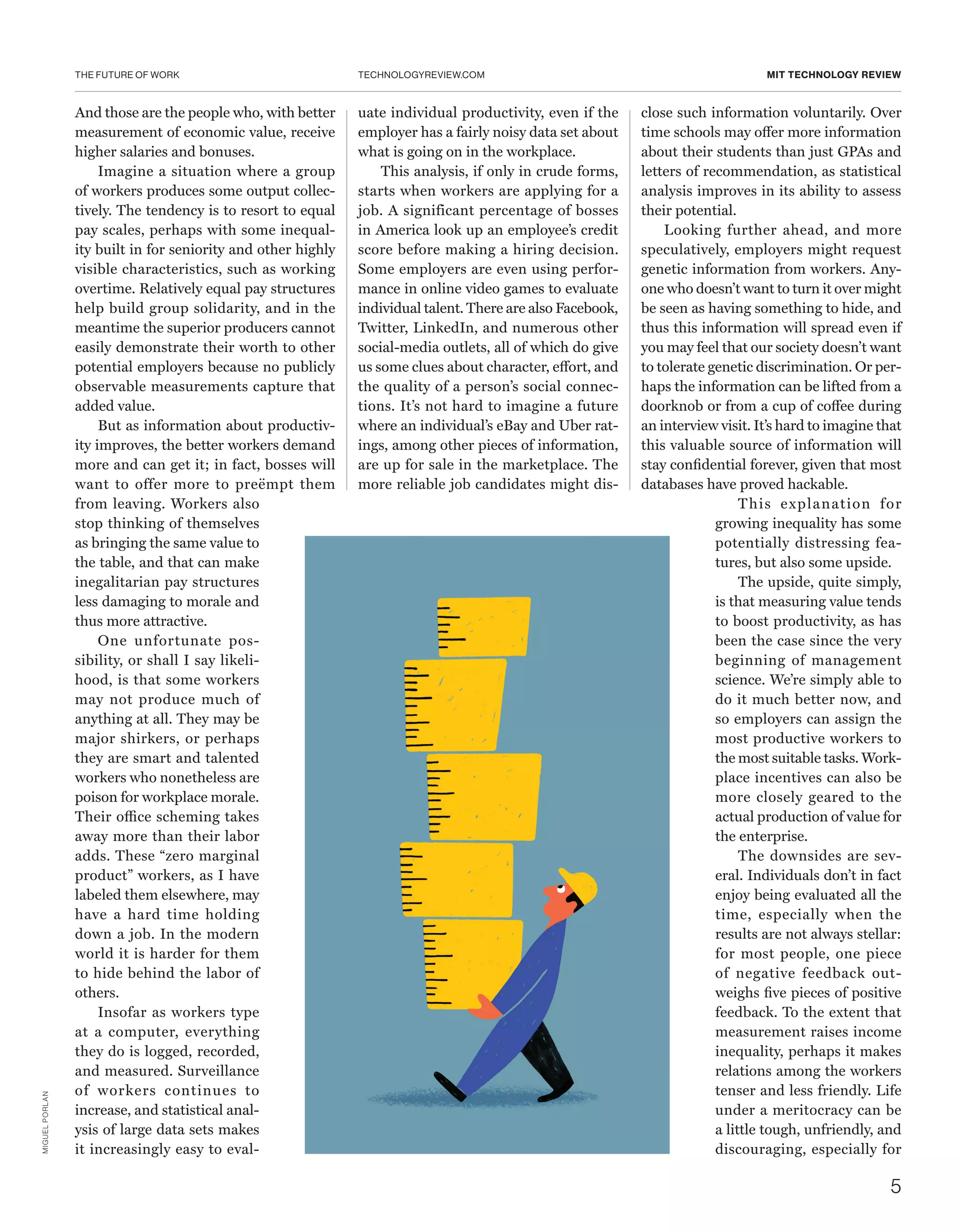 THE FUTURE OF WORK
5
TECHNOLOGYREVIEW.COM MIT TECHNOLOGY REVIEW
And those are the people who, with better
measurement of economic value, receive
higher salaries and bonuses.
Imagine a situation where a group
of workers produces some output collec-
tively. The tendency is to resort to equal
pay scales, perhaps with some inequal-
ity built in for seniority and other highly
visible characteristics, such as working
overtime. Relatively equal pay structures
help build group solidarity, and in the
meantime the superior producers cannot
easily demonstrate their worth to other
potential employers because no publicly
observable measurements capture that
added value.
But as information about productiv-
ity improves, the better workers demand
more and can get it; in fact, bosses will
want to offer more to preëmpt them
from leaving. Workers also
stop thinking of themselves
as bringing the same value to
the table, and that can make
inegalitarian pay structures
less damaging to morale and
thus more attractive.
One unfortunate pos-
sibility, or shall I say likeli-
hood, is that some workers
may not produce much of
anything at all. They may be
major shirkers, or perhaps
they are smart and talented
workers who nonetheless are
poison for workplace morale.
Their office scheming takes
away more than their labor
adds. These “zero marginal
product” workers, as I have
labeled them elsewhere, may
have a hard time holding
down a job. In the modern
world it is harder for them
to hide behind the labor of
others.
Insofar as workers type
at a computer, everything
they do is logged, recorded,
and measured. Surveillance
of workers continues to
increase, and statistical anal-
ysis of large data sets makes
it increasingly easy to eval-
uate individual productivity, even if the
employer has a fairly noisy data set about
what is going on in the workplace.
This analysis, if only in crude forms,
starts when workers are applying for a
job. A significant percentage of bosses
in America look up an employee’s credit
score before making a hiring decision.
Some employers are even using perfor-
mance in online video games to evaluate
individual talent. There are also Facebook,
Twitter, LinkedIn, and numerous other
social-media outlets, all of which do give
us some clues about character, effort, and
the quality of a person’s social connec-
tions. It’s not hard to imagine a future
where an individual’s eBay and Uber rat-
ings, among other pieces of information,
are up for sale in the marketplace. The
more reliable job candidates might dis-
close such information voluntarily. Over
time schools may offer more information
about their students than just GPAs and
letters of recommendation, as statistical
analysis improves in its ability to assess
their potential.
Looking further ahead, and more
speculatively, employers might request
genetic information from workers. Any-
one who doesn’t want to turn it over might
be seen as having something to hide, and
thus this information will spread even if
you may feel that our society doesn’t want
to tolerate genetic discrimination. Or per-
haps the information can be lifted from a
doorknob or from a cup of coffee during
an interview visit. It’s hard to imagine that
this valuable source of information will
stay confidential forever, given that most
databases have proved hackable.
This explanation for
growing inequality has some
potentially distressing fea-
tures, but also some upside.
The upside, quite simply,
is that measuring value tends
to boost productivity, as has
been the case since the very
beginning of management
science. We’re simply able to
do it much better now, and
so employers can assign the
most productive workers to
the most suitable tasks. Work-
place incentives can also be
more closely geared to the
actual production of value for
the enterprise.
The downsides are sev-
eral. Individuals don’t in fact
enjoy being evaluated all the
time, especially when the
results are not always stellar:
for most people, one piece
of negative feedback out-
weighs five pieces of positive
feedback. To the extent that
measurement raises income
inequality, perhaps it makes
relations among the workers
tenser and less friendly. Life
under a meritocracy can be
a little tough, unfriendly, and
discouraging, especially for
MIGUELPORLAN
 