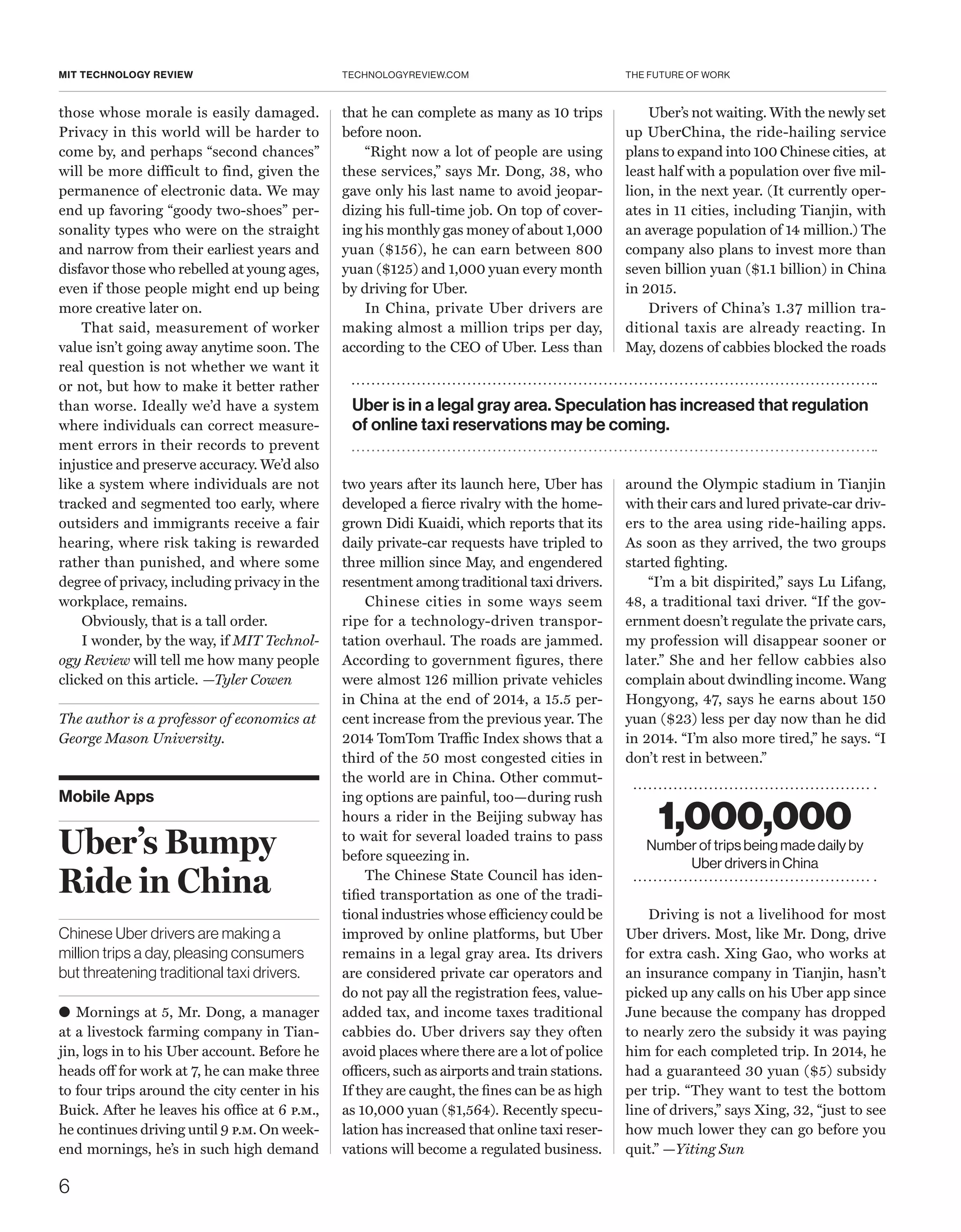 THE FUTURE OF WORK
6
TECHNOLOGYREVIEW.COMMIT TECHNOLOGY REVIEW
Mobile Apps
Uber’s Bumpy
Ride in China
Chinese Uber drivers are making a
million trips a day, pleasing consumers
but threatening traditional taxi drivers.
● Mornings at 5, Mr. Dong, a manager
at a livestock farming company in Tian-
jin, logs in to his Uber account. Before he
heads off for work at 7, he can make three
to four trips around the city center in his
Buick. After he leaves his office at 6 p.m.,
he continues driving until 9 p.m. On week-
end mornings, he’s in such high demand
those whose morale is easily damaged.
Privacy in this world will be harder to
come by, and perhaps “second chances”
will be more difficult to find, given the
permanence of electronic data. We may
end up favoring “goody two-shoes” per-
sonality types who were on the straight
and narrow from their earliest years and
disfavor those who rebelled at young ages,
even if those people might end up being
more creative later on.
That said, measurement of worker
value isn’t going away anytime soon. The
real question is not whether we want it
or not, but how to make it better rather
than worse. Ideally we’d have a system
where individuals can correct measure-
ment errors in their records to prevent
injustice and preserve accuracy. We’d also
like a system where individuals are not
tracked and segmented too early, where
outsiders and immigrants receive a fair
hearing, where risk taking is rewarded
rather than punished, and where some
degree of privacy, including privacy in the
workplace, remains.
Obviously, that is a tall order.
I wonder, by the way, if MIT Technol-
ogy Review will tell me how many people
clicked on this article. —Tyler Cowen
The author is a professor of economics at
George Mason University.
that he can complete as many as 10 trips
before noon.
“Right now a lot of people are using
these services,” says Mr. Dong, 38, who
gave only his last name to avoid jeopar-
dizing his full-time job. On top of cover-
ing his monthly gas money of about 1,000
yuan ($156), he can earn between 800
yuan ($125) and 1,000 yuan every month
by driving for Uber.
In China, private Uber drivers are
making almost a million trips per day,
according to the CEO of ­Uber. Less than
two years after its launch here, Uber has
developed a fierce rivalry with the home-
grown Didi Kuaidi, which reports that its
daily private-car requests have tripled to
three million since May, and engendered
resentment among traditional taxi drivers.
Chinese cities in some ways seem
ripe for a technology-driven transpor-
tation overhaul. The roads are jammed.
According to government figures, there
were almost 126 million private vehicles
in China at the end of 2014, a 15.5 per-
cent increase from the previous year. The
2014 TomTom Traffic Index shows that a
third of the 50 most congested cities in
the world are in China. Other commut-
ing options are painful, too—during rush
hours a rider in the Beijing subway has
to wait for several loaded trains to pass
before squeezing in.
The Chinese State Council has iden-
tified transportation as one of the tradi-
tional industries whose efficiency could be
improved by online platforms, but Uber
remains in a legal gray area. Its drivers
are considered private car operators and
do not pay all the registration fees, value-
added tax, and income taxes traditional
cabbies do. Uber drivers say they often
avoid places where there are a lot of police
officers, such as airports and train stations.
If they are caught, the fines can be as high
as 10,000 yuan ($1,564). Recently specu-
lation has increased that online taxi reser-
vations will become a regulated business.
Uber’s not waiting. With the newly set
up UberChina, the ride-hailing service
plans to expand into 100 Chinese cities, at
least half with a population over five mil-
lion, in the next year. (It currently oper-
ates in 11 cities, including Tianjin, with
an average population of 14 million.) The
company also plans to invest more than
seven billion yuan ($1.1 billion) in China
in 2015.
Drivers of China’s 1.37 million tra-
ditional taxis are already reacting. In
May, dozens of cabbies blocked the roads
around the Olympic stadium in Tianjin
with their cars and lured private-car driv-
ers to the area using ride-hailing apps.
As soon as they arrived, the two groups
started fighting.
“I’m a bit dispirited,” says Lu Lifang,
48, a traditional taxi driver. “If the gov-
ernment doesn’t regulate the private cars,
my profession will disappear sooner or
later.” She and her fellow cabbies also
complain about dwindling income. Wang
Hongyong, 47, says he earns about 150
yuan ($23) less per day now than he did
in 2014. “I’m also more tired,” he says. “I
don’t rest in between.”
Driving is not a livelihood for most
Uber drivers. Most, like Mr. Dong, drive
for extra cash. Xing Gao, who works at
an insurance company in Tianjin, hasn’t
picked up any calls on his Uber app since
June because the company has dropped
to nearly zero the subsidy it was paying
him for each completed trip. In 2014, he
had a guaranteed 30 yuan ($5) subsidy
per trip. “They want to test the bottom
line of drivers,” says Xing, 32, “just to see
how much lower they can go before you
quit.” —Yiting Sun
Uber is in a legal gray area. Speculation has increased that regulation
of online taxi reservations may be coming.
1,000,000
Number of trips being made daily by
Uber drivers in China
 