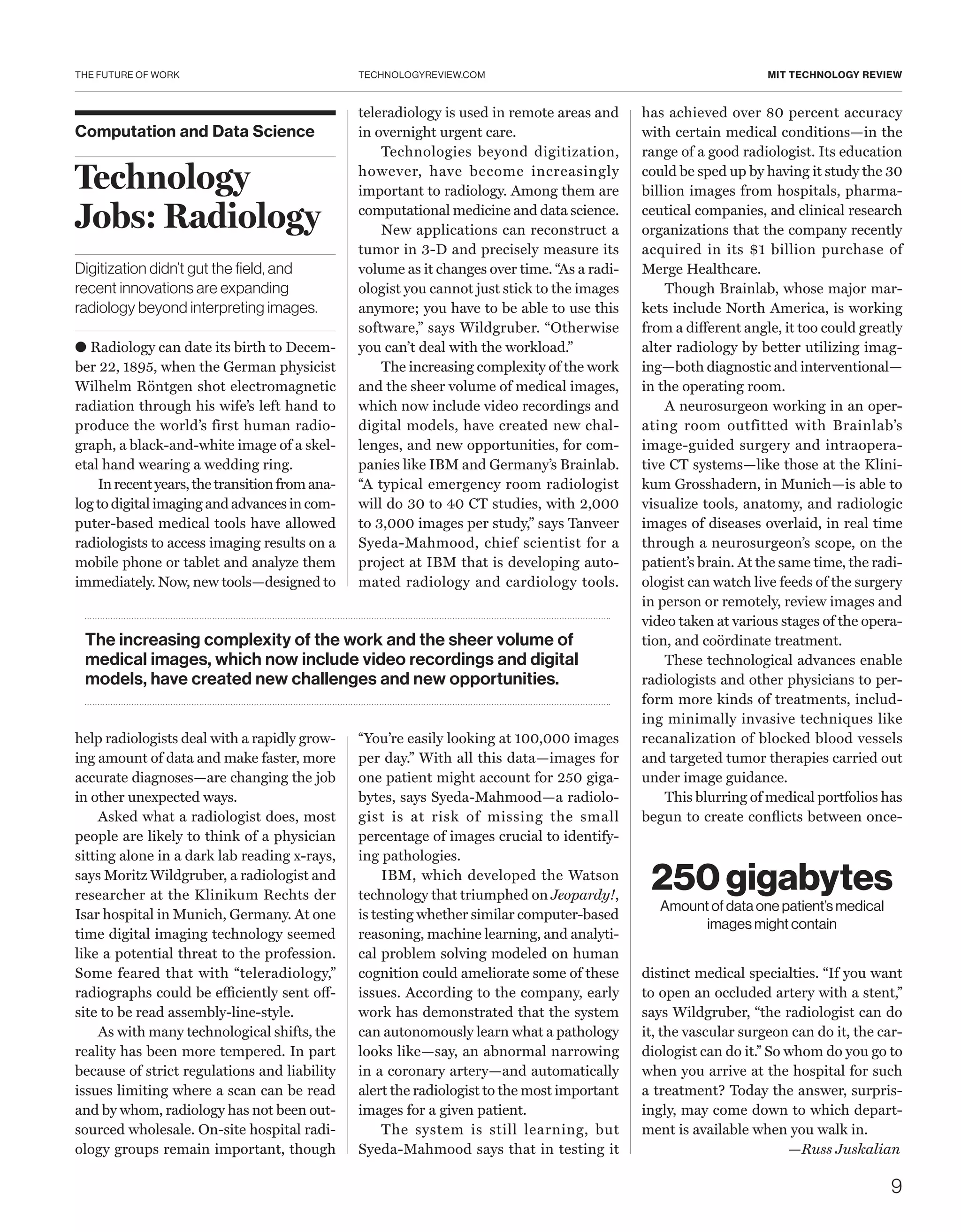 THE FUTURE OF WORK
9
TECHNOLOGYREVIEW.COM MIT TECHNOLOGY REVIEW
Computation and Data Science
Technology
Jobs: Radiology
Digitization didn’t gut the field, and
recent innovations are expanding
radiology beyond interpreting images.
● Radiology can date its birth to Decem-
ber 22, 1895, when the German physicist
Wilhelm Röntgen shot electromagnetic
radiation through his wife’s left hand to
produce the world’s first human radio-
graph, a black-and-white image of a skel-
etal hand wearing a wedding ring.
In recentyears, the transition fromana-
log to digital imaging and advances in com-
puter-based medical tools have allowed
radiologists to access imaging results on a
mobile phone or tablet and analyze them
immediately. Now, new tools—designed to
help radiologists deal with a rapidly grow-
ing amount of data and make faster, more
accurate diagnoses—are changing the job
in other unexpected ways.
Asked what a radiologist does, most
people are likely to think of a physician
sitting alone in a dark lab reading x-rays,
says Moritz ­Wildgruber, a radiologist and
researcher at the Klinikum Rechts der
Isar hospital in Munich, Germany. At one
time digital imaging technology seemed
like a potential threat to the profession.
Some feared that with “teleradiology,”
radiographs could be efficiently sent off-
site to be read assembly-line-style.
As with many technological shifts, the
reality has been more tempered. In part
because of strict regulations and liability
issues limiting where a scan can be read
and by whom, radiology has not been out-
sourced wholesale. On-site hospital radi-
ology groups remain important, though
teleradiology is used in remote areas and
in overnight urgent care.
Technologies beyond digitization,
however, have become increasingly
important to radiology. Among them are
computational medicine and data science.
New applications can reconstruct a
tumor in 3-D and precisely measure its
volume as it changes over time. “As a radi-
ologist you cannot just stick to the images
anymore; you have to be able to use this
software,” says Wildgruber. “Otherwise
you can’t deal with the workload.”
The increasing complexity of the work
and the sheer volume of medical images,
which now include video recordings and
digital models, have created new chal-
lenges, and new opportunities, for com-
panies like IBM and Germany’s Brainlab.
“A typical emergency room radiologist
will do 30 to 40 CT studies, with 2,000
to 3,000 images per study,” says Tanveer
Syeda-Mahmood, chief scientist for a
project at IBM that is developing auto-
mated radiology and cardiology tools.
“You’re easily looking at 100,000 images
per day.” With all this data—images for
one patient might account for 250 giga-
bytes, says Syeda-Mahmood—a radiolo-
gist is at risk of missing the small
percentage of images crucial to identify-
ing pathologies.
IBM, which developed the Watson
technology that triumphed on Jeopardy!,
is testing whether similar computer-­based
reasoning, machine learning, and analyti-
cal problem solving modeled on human
cognition could ameliorate some of these
issues. According to the company, early
work has demonstrated that the system
can autonomously learn what a pathology
looks like—say, an abnormal narrowing
in a coronary artery—and automatically
alert the radiologist to the most important
images for a given patient.
The system is still learning, but
Syeda-Mahmood says that in testing it
has achieved over 80 percent accuracy
with certain medical conditions—in the
range of a good radiologist. Its education
could be sped up by having it study the 30
billion images from hospitals, pharma-
ceutical companies, and clinical research
organizations that the company recently
acquired in its $1 billion purchase of
Merge Healthcare.
Though Brainlab, whose major mar-
kets include North America, is working
from a different angle, it too could greatly
alter radiology by better utilizing imag-
ing—both diagnostic and interventional—
in the operating room.
A neurosurgeon working in an oper-
ating room outfitted with Brainlab’s
image-guided surgery and intraopera-
tive CT systems—like those at the Klini-
kum Gross­hadern, in Munich—is able to
visualize tools, anatomy, and radiologic
images of diseases overlaid, in real time
through a neurosurgeon’s scope, on the
patient’s brain. At the same time, the radi-
ologist can watch live feeds of the surgery
in person or remotely, review images and
video taken at various stages of the opera-
tion, and coördinate treatment.
These technological advances enable
radiologists and other physicians to per-
form more kinds of treatments, includ-
ing minimally invasive techniques like
recanalization of blocked blood vessels
and targeted tumor therapies carried out
under image guidance.
This blurring of medical portfolios has
begun to create conflicts between once-
distinct medical specialties. “If you want
to open an occluded artery with a stent,”
says Wildgruber, “the radiologist can do
it, the vascular surgeon can do it, the car-
diologist can do it.” So whom do you go to
when you arrive at the hospital for such
a treatment? Today the answer, surpris-
ingly, may come down to which depart-
ment is available when you walk in.
—Russ Juskalian
250 gigabytes
Amount of data one patient’s medical
images might contain
The increasing complexity of the work and the sheer volume of
medical images, which now include video recordings and digital
models, have created new challenges and new opportunities.
 
