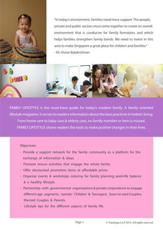 © Fanatique LLP 2014. All rights reserved.
“In today’s environment, families need more support. The people,
private and public sectors must come together to create an overall
environment that is conducive for family formation, and which
helps families strengthen family bonds. We need to invest in this
area to make Singapore a great place for children and families.“
- Dr. Vivian Balakrishnan
Objectives:
- Provide a support network for the family community as a platform for the
exchange of information & ideas.
- Promote leisure activities that engage the whole family.
- Offer discounted promotion items at affordable prices.
- Organise events & workshops catering for family planning, work-life balance
& a healthy lifestyle.
- Partnership with governmental organisations & private corporations to engage
different age segments, namely: Children & Teenagers, Soon-to-wed Couples,
Married Couples & Parents.
- Lifestyle tips for the different aspects of family life.
Page 1
FAMILY LIFESTYLE is the must-have guide for today’s modern family. A family oriented
lifestyle magazine, it serves its readers information about the best practices in holistic living.
From home care to baby care & elderly care, no family member or item is missed.
FAMILY LIFESTYLE shows readers the tools to make positive changes in their lives.
 
