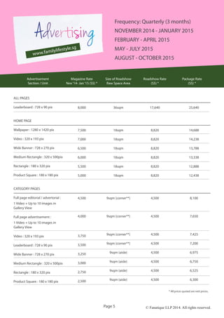 © Fanatique LLP 2014. All rights reserved.Page 5
ALL PAGES
Leaderboard : 728 x 90 pix
HOME PAGE
Wallpaper : 1280 x 1420 pix
Video : 320 x 193 pix
Wide Banner : 728 x 270 pix
Medium Rectangle : 320 x 500pix
Rectangle : 180 x 320 pix
Product Square : 180 x 180 pix
CATEGORY PAGES
Full page editorial / advertorial :
1 Video + Up to 10 images in
Gallery View
Full page advertisement :
1 Video + Up to 10 images in
Gallery View
Video : 320 x 193 pix
Leaderboard : 728 x 90 pix
Wide Banner : 728 x 270 pix
Medium Rectangle : 320 x 500pix
Rectangle : 180 x 320 pix
Product Square : 180 x 180 pix
8,000
7,500
7,000
6,500
6,000
5,500
5,000
4,500
4,000
3,750
3,500
3,250
3,000
2,750
2,500
36sqm
18sqm
18sqm
18sqm
18sqm
18sqm
18sqm
9sqm (corner**)
9sqm (corner**)
9sqm (corner**)
9sqm (corner**)
9sqm (aisle)
9sqm (aisle)
9sqm (aisle)
9sqm (aisle)
25,640
14,688
14,238
13,788
13,338
12,888
12,438
8,100
7,650
7,425
7,200
6,975
6,750
6,525
6,300
Advertisement
Section / Unit
Magazine Rate
Nov‘14- Jan‘15 (S$) *
Size of Roadshow
Raw Space Area
Package Rate
(S$) *
* All prices quoted are nett prices.
Roadshow Rate
(S$) *
17,640
8,820
8,820
8,820
8,820
8,820
8,820
4,500
4,500
4,500
4,500
4,500
4,500
4,500
4,500
www.familylifestyle.sg
Frequency: Quarterly (3 months)
NOVEMBER 2014 - JANUARY 2015
FEBRUARY - APRIL 2015
MAY - JULY 2015
AUGUST - OCTOBER 2015
 