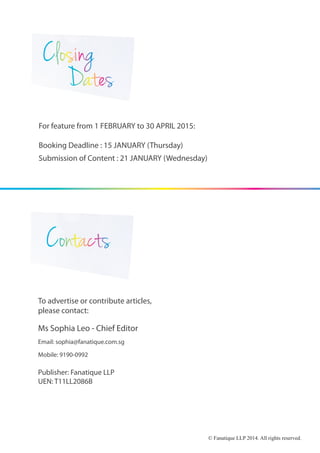 Ms Sophia Leo - Chief Editor
Email: sophia@fanatique.com.sg
Mobile: 9190-0992
For feature from 1 FEBRUARY to 30 APRIL 2015:
Booking Deadline : 15 JANUARY (Thursday)
Submission of Content : 21 JANUARY (Wednesday)
To advertise or contribute articles,
please contact:
Publisher: Fanatique LLP
UEN: T11LL2086B
© Fanatique LLP 2014. All rights reserved.
 
