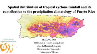 Spatial distribution of tropical cyclone rainfall and its
contribution to the precipitation climatology of Puerto Rico
SEDAAG 2015
PhD Student Honors Competition
José J. Hernández Ayala
Department of Geography
University of Florida
 
