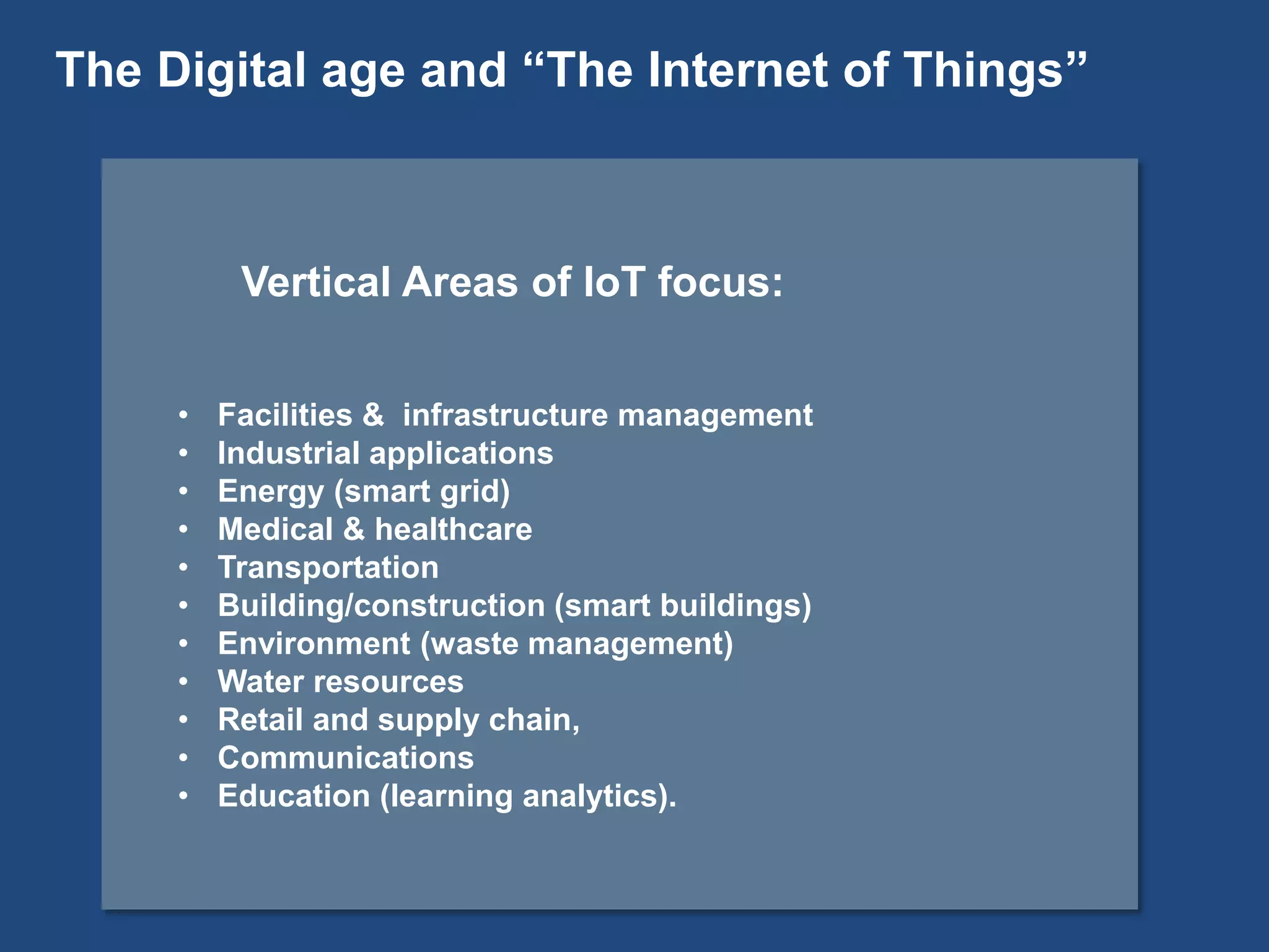 Vertical Areas of IoT focus:
• Facilities & infrastructure management
• Industrial applications
• Energy (smart grid)
• Medical & healthcare
• Transportation
• Building/construction (smart buildings)
• Environment (waste management)
• Water resources
• Retail and supply chain,
• Communications
• Education (learning analytics).
The Digital age and “The Internet of Things”
 
