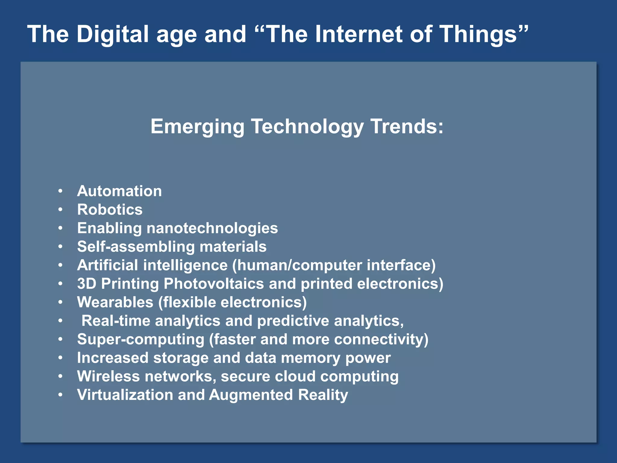 Emerging Technology Trends:
• Automation
• Robotics
• Enabling nanotechnologies
• Self-assembling materials
• Artificial intelligence (human/computer interface)
• 3D Printing Photovoltaics and printed electronics)
• Wearables (flexible electronics)
• Real-time analytics and predictive analytics,
• Super-computing (faster and more connectivity)
• Increased storage and data memory power
• Wireless networks, secure cloud computing
• Virtualization and Augmented Reality
The Digital age and “The Internet of Things”
 