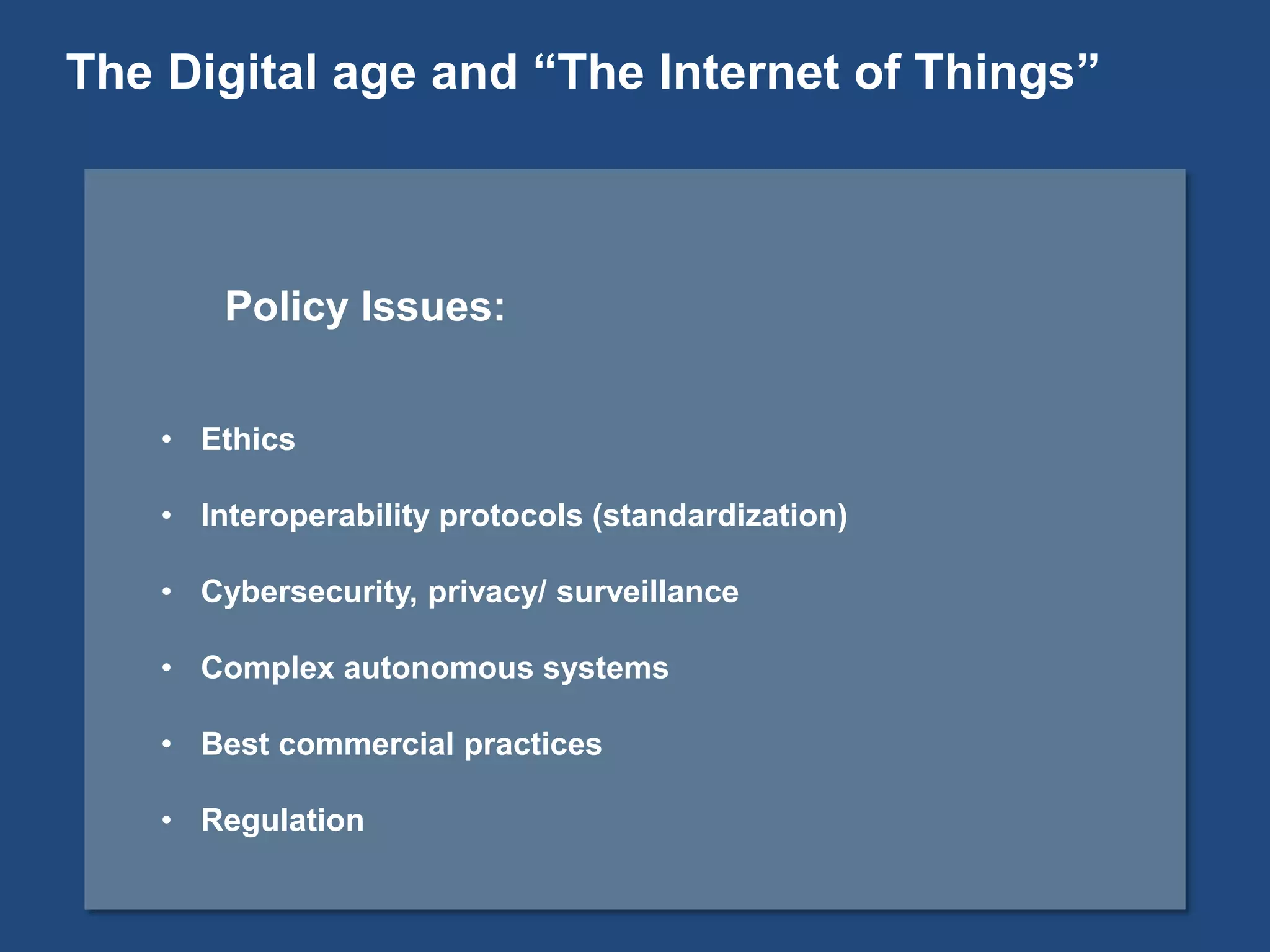 Policy Issues:
• Ethics
• Interoperability protocols (standardization)
• Cybersecurity, privacy/ surveillance
• Complex autonomous systems
• Best commercial practices
• Regulation
The Digital age and “The Internet of Things”
 