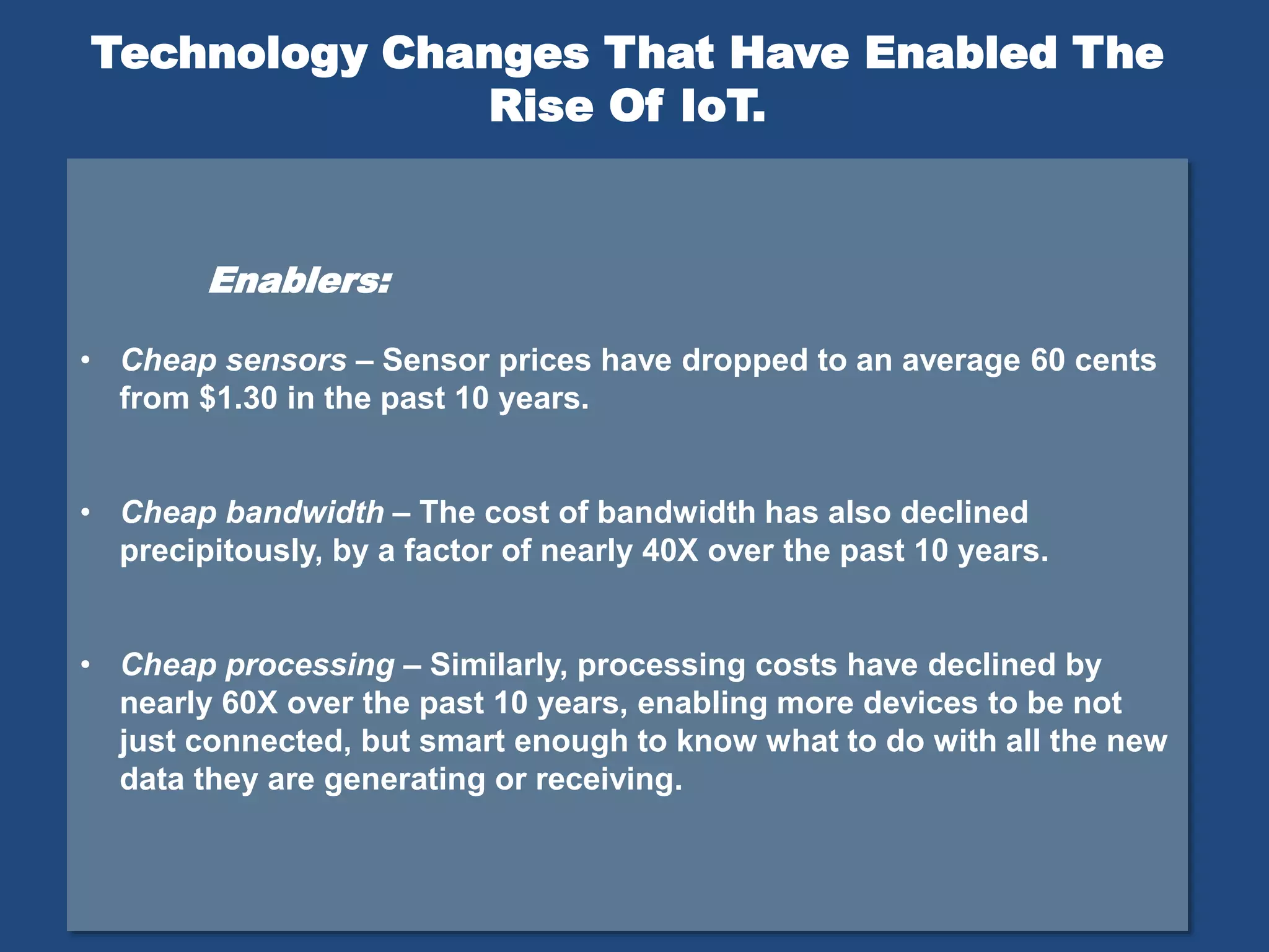 Enablers:
• Cheap sensors – Sensor prices have dropped to an average 60 cents
from $1.30 in the past 10 years.
• Cheap bandwidth – The cost of bandwidth has also declined
precipitously, by a factor of nearly 40X over the past 10 years.
• Cheap processing – Similarly, processing costs have declined by
nearly 60X over the past 10 years, enabling more devices to be not
just connected, but smart enough to know what to do with all the new
data they are generating or receiving.
Technology Changes That Have Enabled The
Rise Of IoT.
 