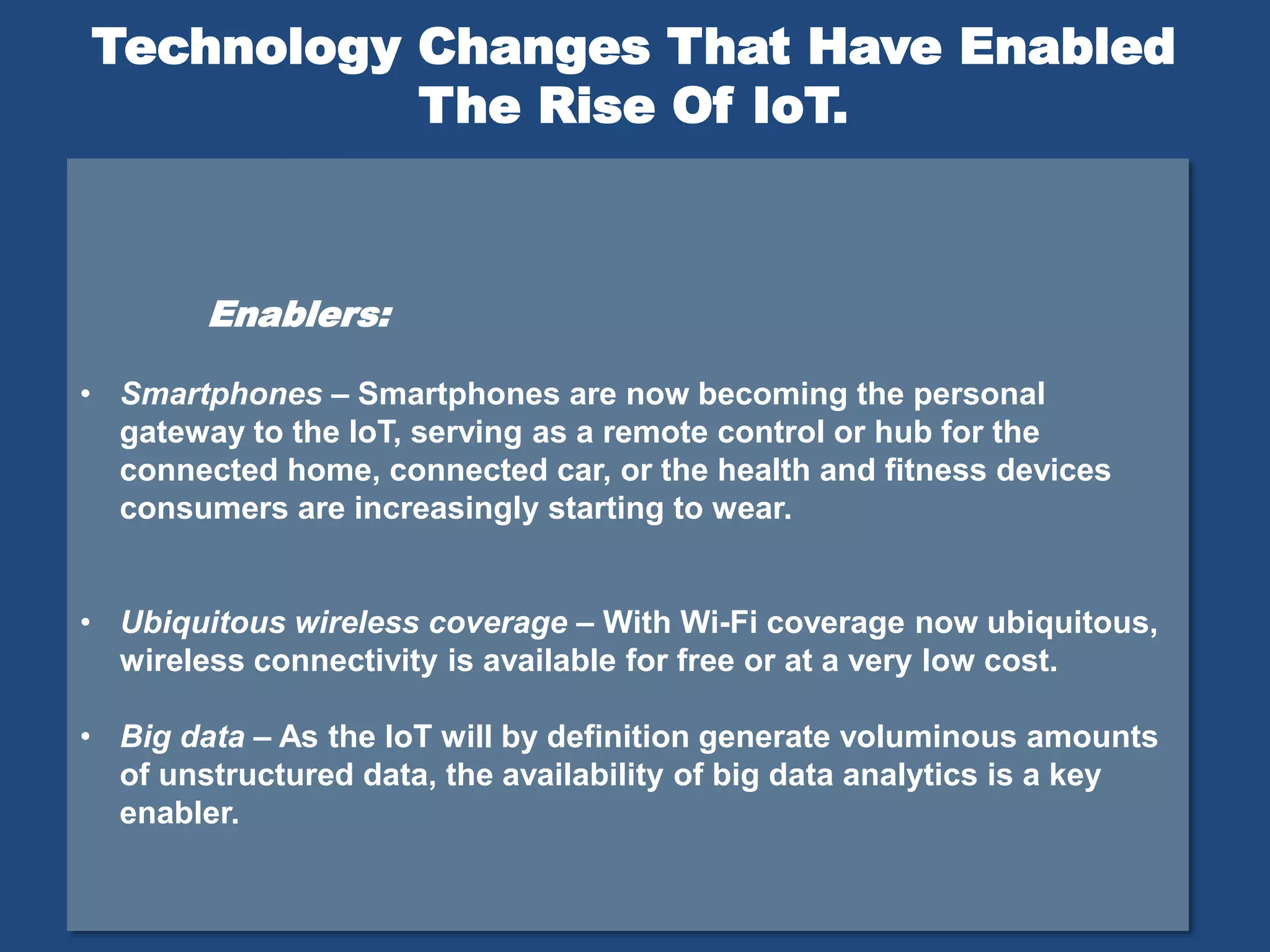 Enablers:
• Smartphones – Smartphones are now becoming the personal
gateway to the IoT, serving as a remote control or hub for the
connected home, connected car, or the health and fitness devices
consumers are increasingly starting to wear.
• Ubiquitous wireless coverage – With Wi-Fi coverage now ubiquitous,
wireless connectivity is available for free or at a very low cost.
• Big data – As the IoT will by definition generate voluminous amounts
of unstructured data, the availability of big data analytics is a key
enabler.
Technology Changes That Have Enabled
The Rise Of IoT.
 
