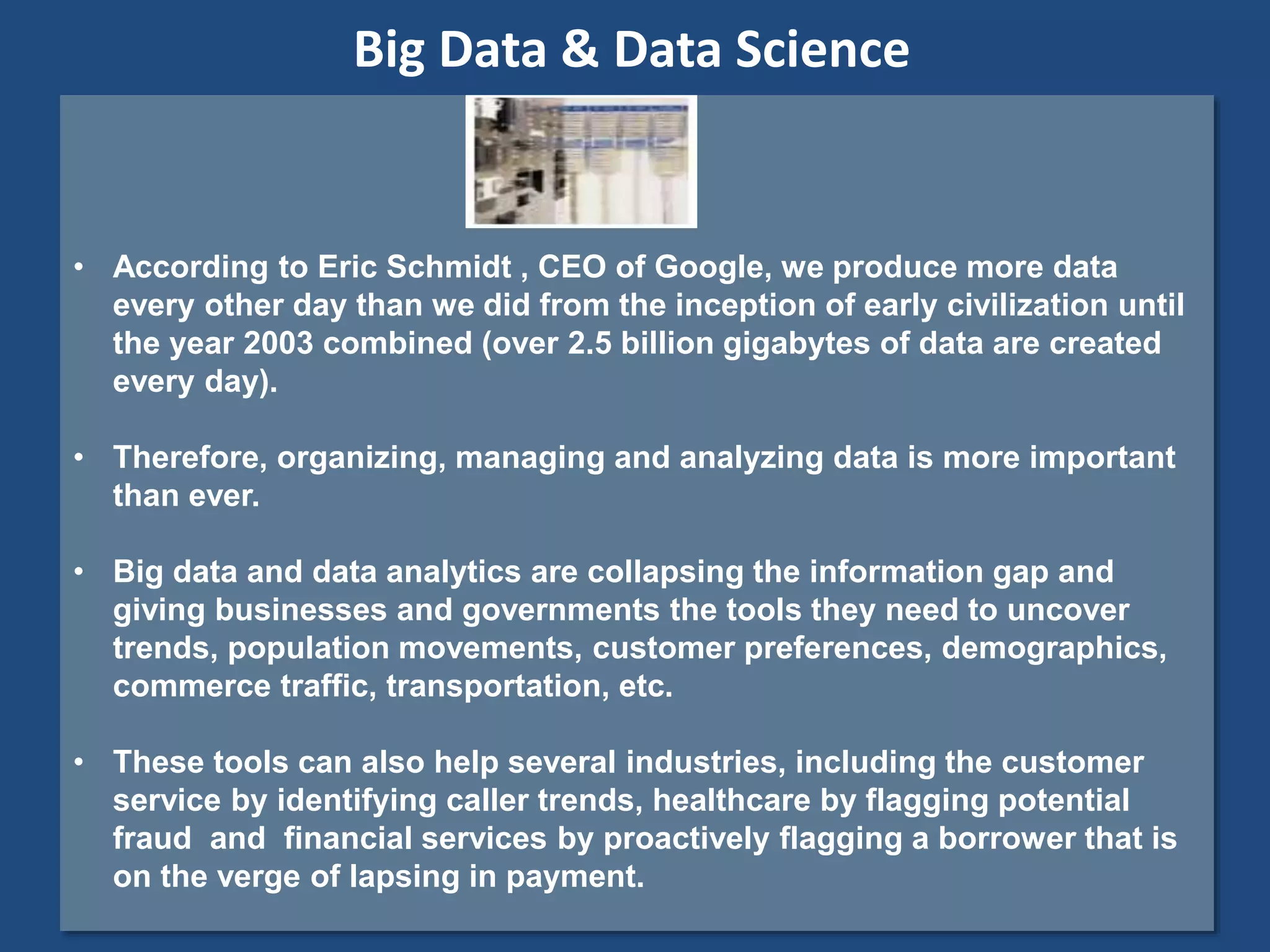 • According to Eric Schmidt , CEO of Google, we produce more data
every other day than we did from the inception of early civilization until
the year 2003 combined (over 2.5 billion gigabytes of data are created
every day).
• Therefore, organizing, managing and analyzing data is more important
than ever.
• Big data and data analytics are collapsing the information gap and
giving businesses and governments the tools they need to uncover
trends, population movements, customer preferences, demographics,
commerce traffic, transportation, etc.
• These tools can also help several industries, including the customer
service by identifying caller trends, healthcare by flagging potential
fraud and financial services by proactively flagging a borrower that is
on the verge of lapsing in payment.
Big Data & Data Science
 
