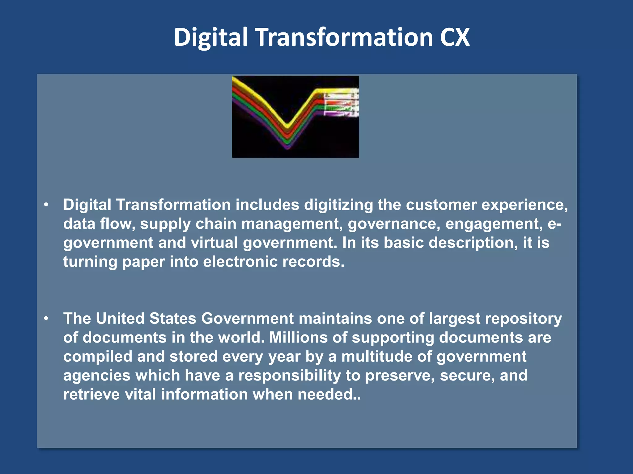 • Digital Transformation includes digitizing the customer experience,
data flow, supply chain management, governance, engagement, e-
government and virtual government. In its basic description, it is
turning paper into electronic records.
• The United States Government maintains one of largest repository
of documents in the world. Millions of supporting documents are
compiled and stored every year by a multitude of government
agencies which have a responsibility to preserve, secure, and
retrieve vital information when needed..
Digital Transformation CX
 