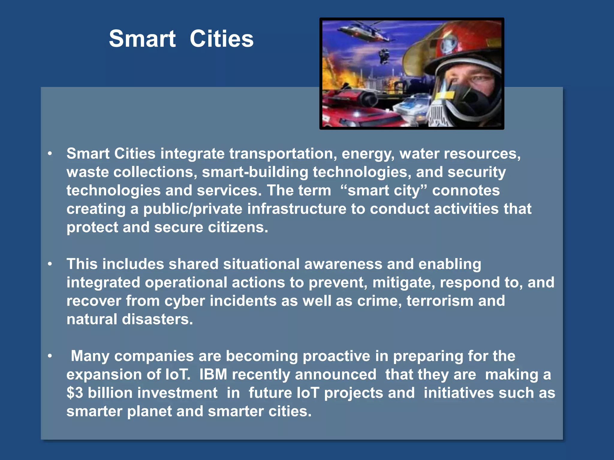 • Smart Cities integrate transportation, energy, water resources,
waste collections, smart-building technologies, and security
technologies and services. The term “smart city” connotes
creating a public/private infrastructure to conduct activities that
protect and secure citizens.
• This includes shared situational awareness and enabling
integrated operational actions to prevent, mitigate, respond to, and
recover from cyber incidents as well as crime, terrorism and
natural disasters.
• Many companies are becoming proactive in preparing for the
expansion of IoT. IBM recently announced that they are making a
$3 billion investment in future IoT projects and initiatives such as
smarter planet and smarter cities.
Smart Cities
 