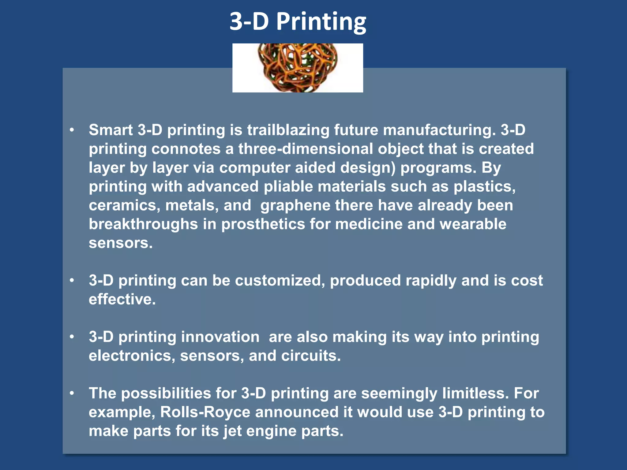 • Smart 3-D printing is trailblazing future manufacturing. 3-D
printing connotes a three-dimensional object that is created
layer by layer via computer aided design) programs. By
printing with advanced pliable materials such as plastics,
ceramics, metals, and graphene there have already been
breakthroughs in prosthetics for medicine and wearable
sensors.
• 3-D printing can be customized, produced rapidly and is cost
effective.
• 3-D printing innovation are also making its way into printing
electronics, sensors, and circuits.
• The possibilities for 3-D printing are seemingly limitless. For
example, Rolls-Royce announced it would use 3-D printing to
make parts for its jet engine parts.
3-D Printing
 