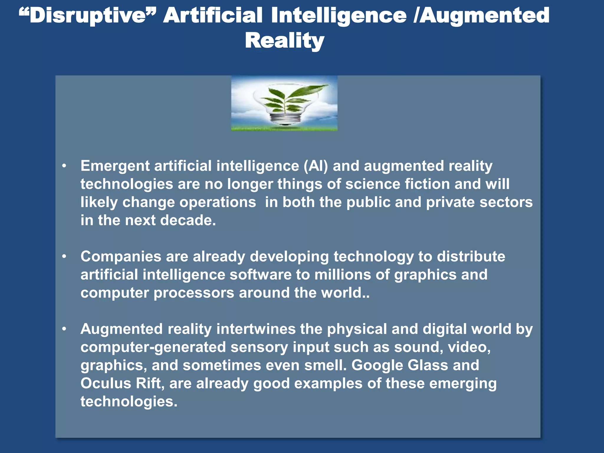 • Emergent artificial intelligence (AI) and augmented reality
technologies are no longer things of science fiction and will
likely change operations in both the public and private sectors
in the next decade.
• Companies are already developing technology to distribute
artificial intelligence software to millions of graphics and
computer processors around the world..
• Augmented reality intertwines the physical and digital world by
computer-generated sensory input such as sound, video,
graphics, and sometimes even smell. Google Glass and
Oculus Rift, are already good examples of these emerging
technologies.
“Disruptive” Artificial Intelligence /Augmented
Reality
 