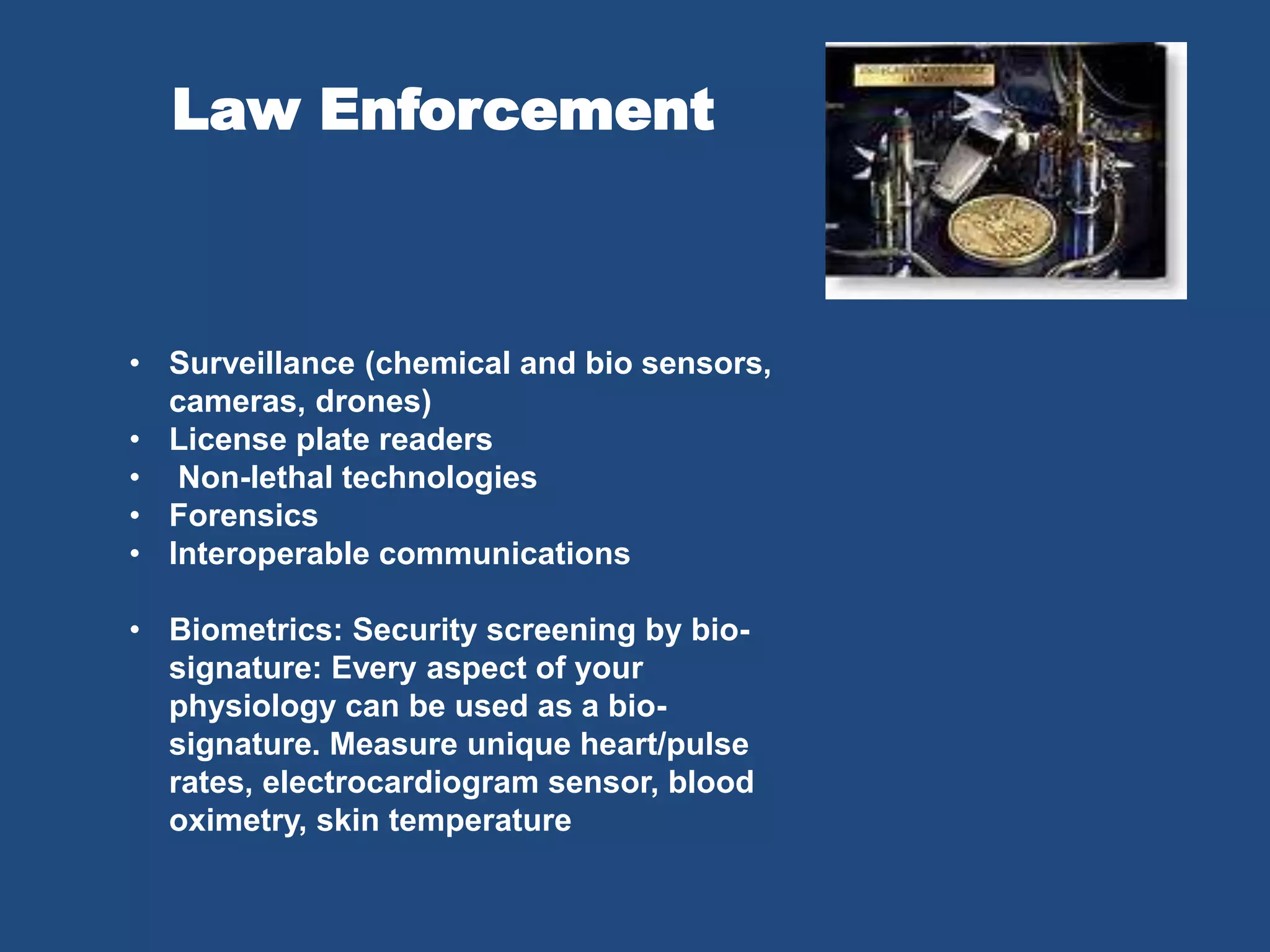 Law Enforcement
• Surveillance (chemical and bio sensors,
cameras, drones)
• License plate readers
• Non-lethal technologies
• Forensics
• Interoperable communications
• Biometrics: Security screening by bio-
signature: Every aspect of your
physiology can be used as a bio-
signature. Measure unique heart/pulse
rates, electrocardiogram sensor, blood
oximetry, skin temperature
 