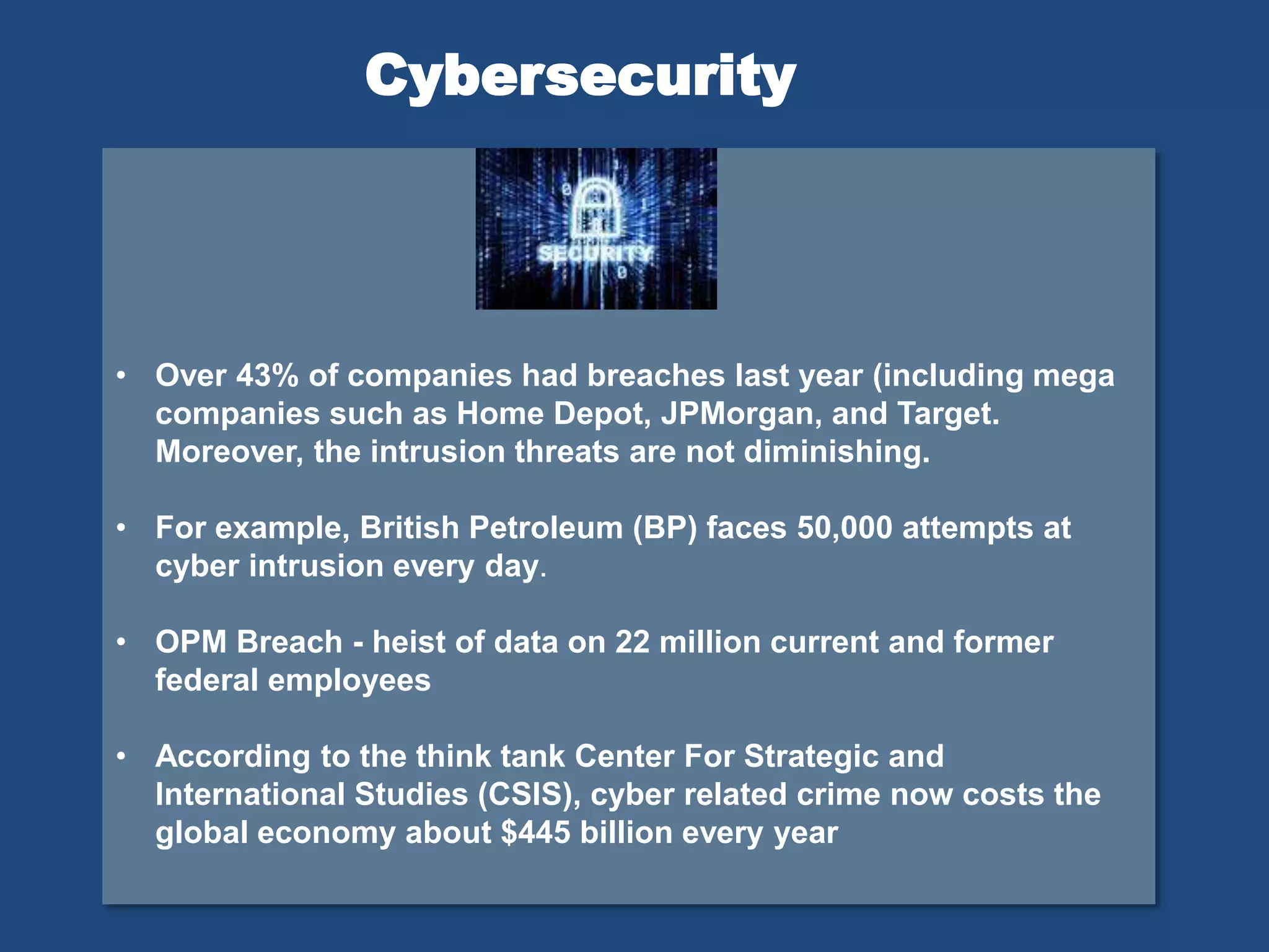 • Over 43% of companies had breaches last year (including mega
companies such as Home Depot, JPMorgan, and Target.
Moreover, the intrusion threats are not diminishing.
• For example, British Petroleum (BP) faces 50,000 attempts at
cyber intrusion every day.
• OPM Breach - heist of data on 22 million current and former
federal employees
• According to the think tank Center For Strategic and
International Studies (CSIS), cyber related crime now costs the
global economy about $445 billion every year
Cybersecurity
 