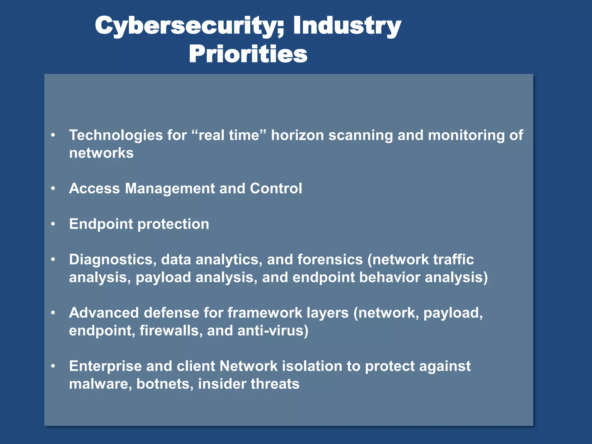 • Technologies for “real time” horizon scanning and monitoring of
networks
• Access Management and Control
• Endpoint protection
• Diagnostics, data analytics, and forensics (network traffic
analysis, payload analysis, and endpoint behavior analysis)
• Advanced defense for framework layers (network, payload,
endpoint, firewalls, and anti-virus)
• Enterprise and client Network isolation to protect against
malware, botnets, insider threats
Cybersecurity; Industry
Priorities
 