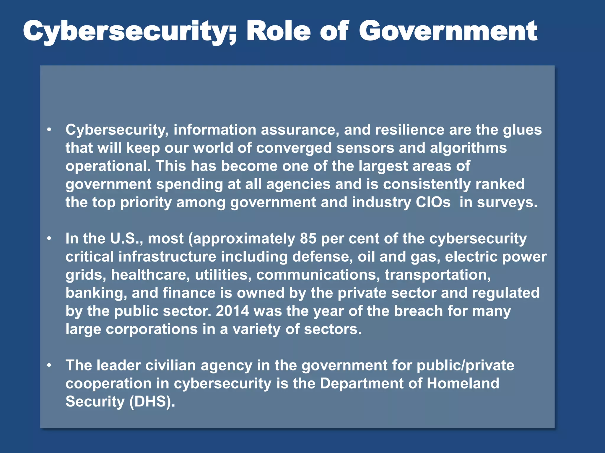 • Cybersecurity, information assurance, and resilience are the glues
that will keep our world of converged sensors and algorithms
operational. This has become one of the largest areas of
government spending at all agencies and is consistently ranked
the top priority among government and industry CIOs in surveys.
• In the U.S., most (approximately 85 per cent of the cybersecurity
critical infrastructure including defense, oil and gas, electric power
grids, healthcare, utilities, communications, transportation,
banking, and finance is owned by the private sector and regulated
by the public sector. 2014 was the year of the breach for many
large corporations in a variety of sectors.
• The leader civilian agency in the government for public/private
cooperation in cybersecurity is the Department of Homeland
Security (DHS).
Cybersecurity; Role of Government
 