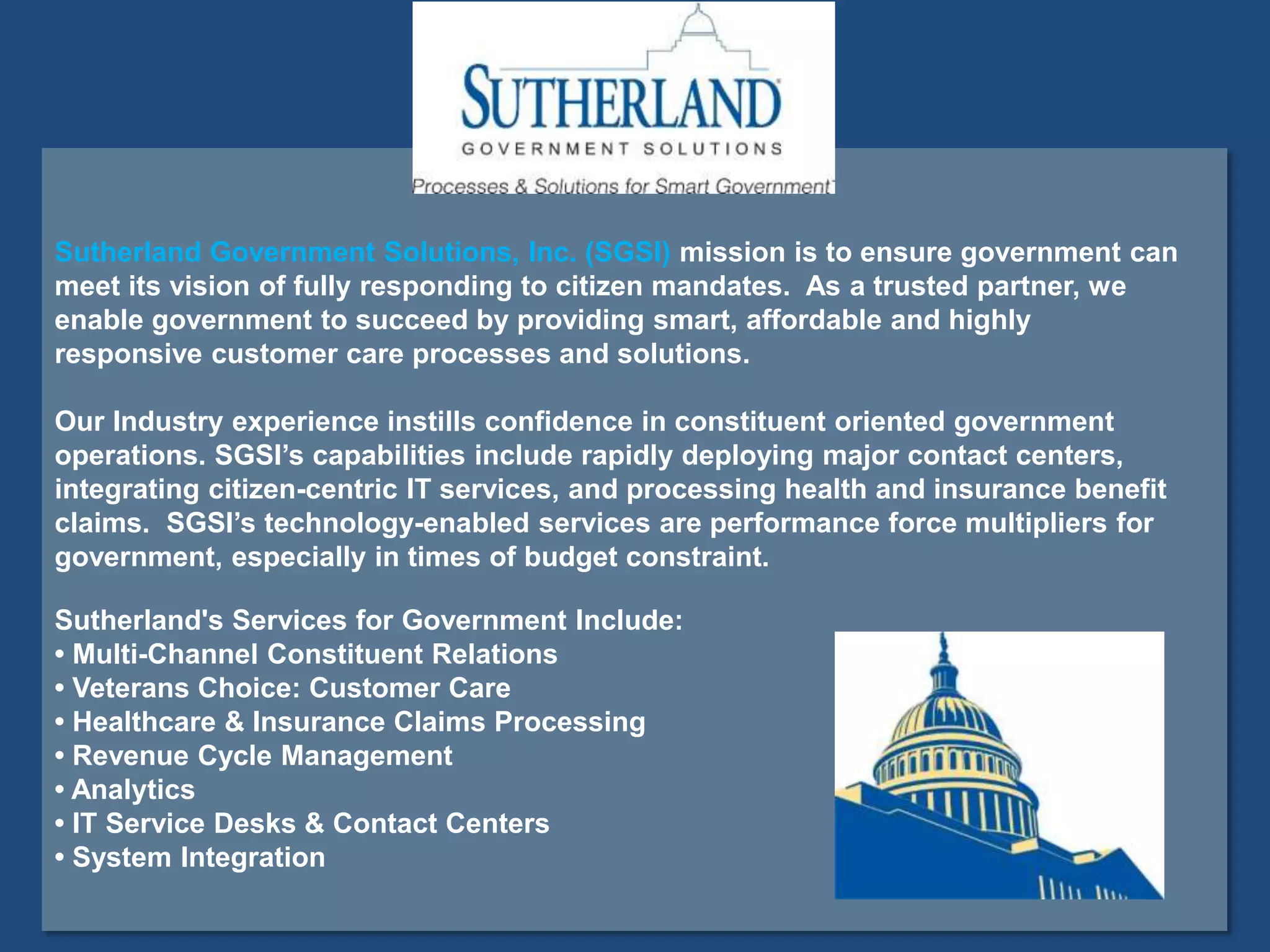 Sutherland Government Solutions, Inc. (SGSI) mission is to ensure government can
meet its vision of fully responding to citizen mandates. As a trusted partner, we
enable government to succeed by providing smart, affordable and highly
responsive customer care processes and solutions.
Our Industry experience instills confidence in constituent oriented government
operations. SGSI’s capabilities include rapidly deploying major contact centers,
integrating citizen-centric IT services, and processing health and insurance benefit
claims. SGSI’s technology-enabled services are performance force multipliers for
government, especially in times of budget constraint.
Sutherland's Services for Government Include:
• Multi-Channel Constituent Relations
• Veterans Choice: Customer Care
• Healthcare & Insurance Claims Processing
• Revenue Cycle Management
• Analytics
• IT Service Desks & Contact Centers
• System Integration
 