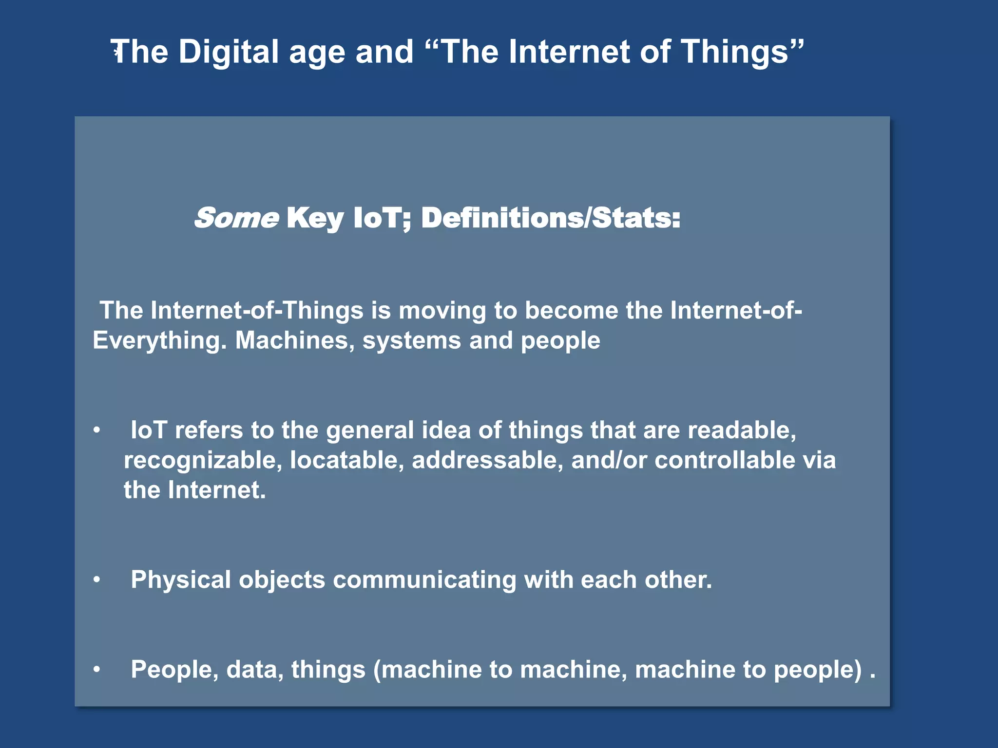 *
Some Key IoT; Definitions/Stats:
The Internet-of-Things is moving to become the Internet-of-
Everything. Machines, systems and people
• IoT refers to the general idea of things that are readable,
recognizable, locatable, addressable, and/or controllable via
the Internet.
• Physical objects communicating with each other.
• People, data, things (machine to machine, machine to people) .
The Digital age and “The Internet of Things”
 