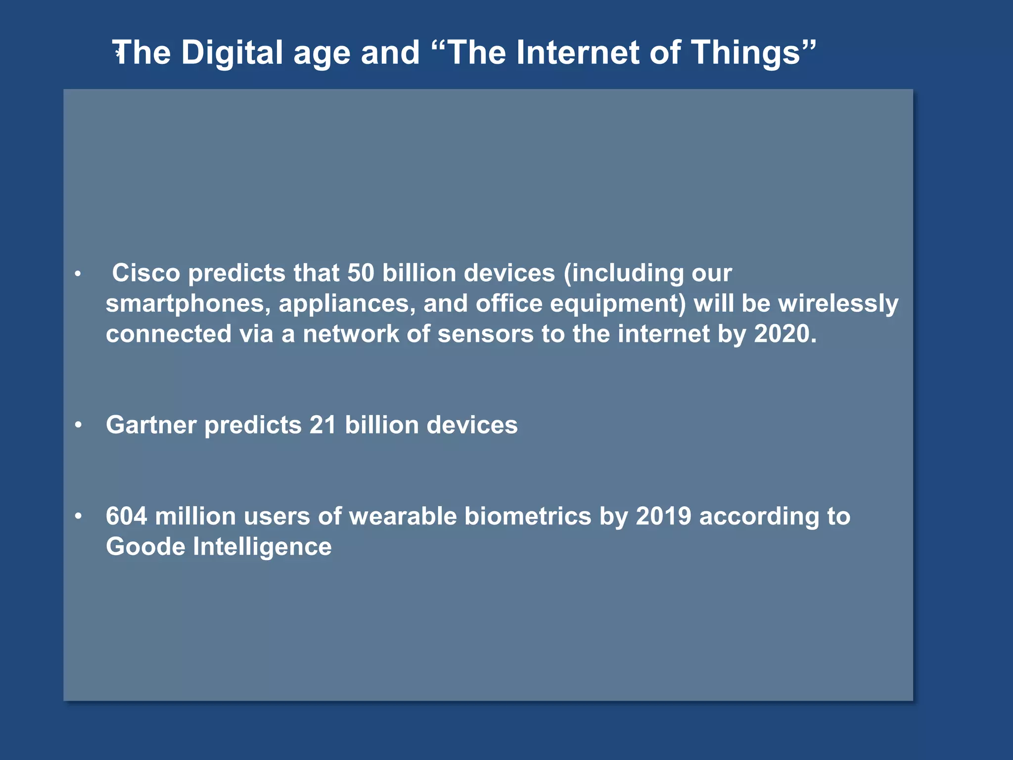 • Cisco predicts that 50 billion devices (including our
smartphones, appliances, and office equipment) will be wirelessly
connected via a network of sensors to the internet by 2020.
• Gartner predicts 21 billion devices
• 604 million users of wearable biometrics by 2019 according to
Goode Intelligence
*The Digital age and “The Internet of Things”
 