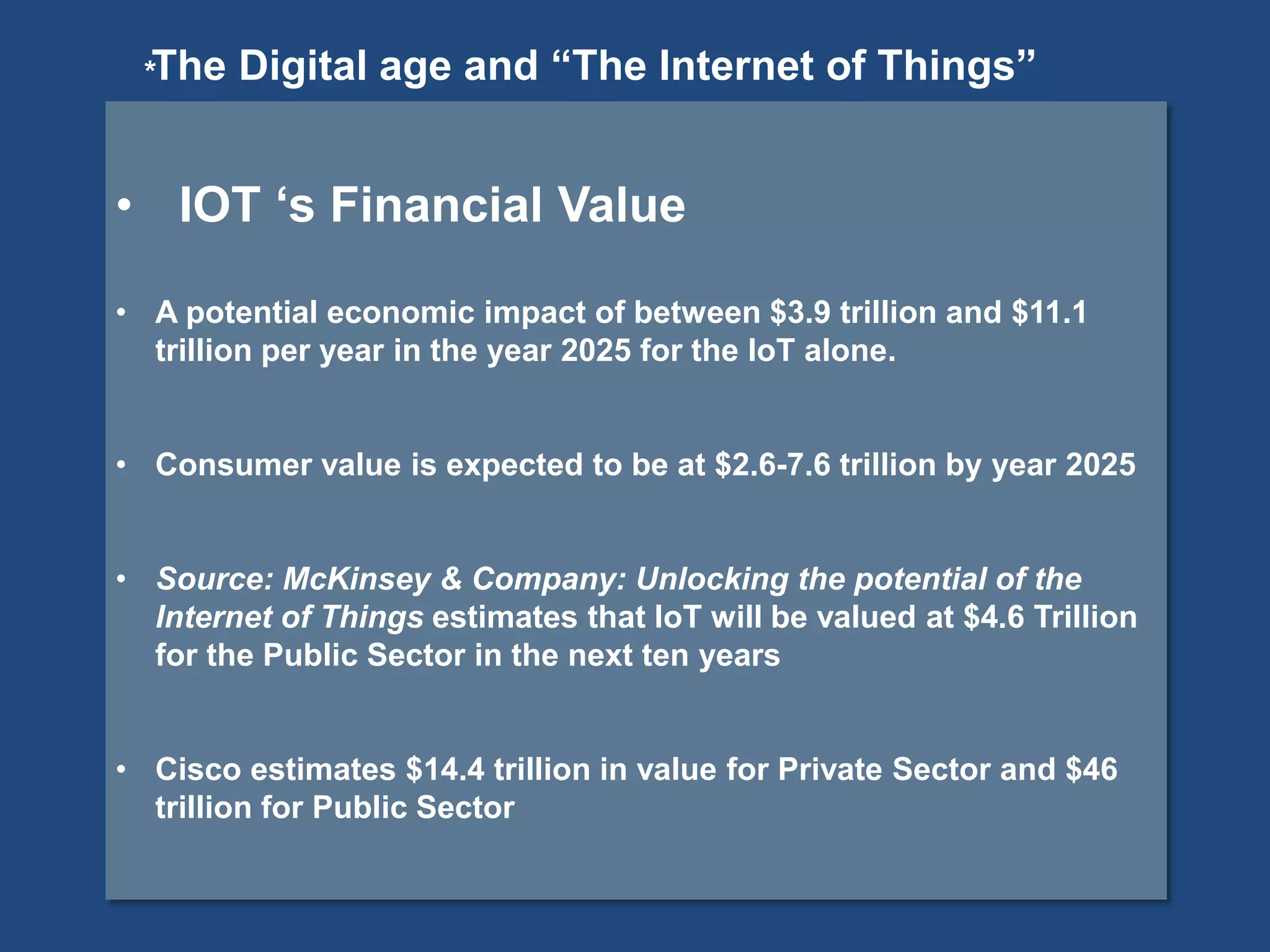 *
• IOT ‘s Financial Value
• A potential economic impact of between $3.9 trillion and $11.1
trillion per year in the year 2025 for the IoT alone.
• Consumer value is expected to be at $2.6-7.6 trillion by year 2025
• Source: McKinsey & Company: Unlocking the potential of the
Internet of Things estimates that IoT will be valued at $4.6 Trillion
for the Public Sector in the next ten years
• Cisco estimates $14.4 trillion in value for Private Sector and $46
trillion for Public Sector
The Digital age and “The Internet of Things”
 