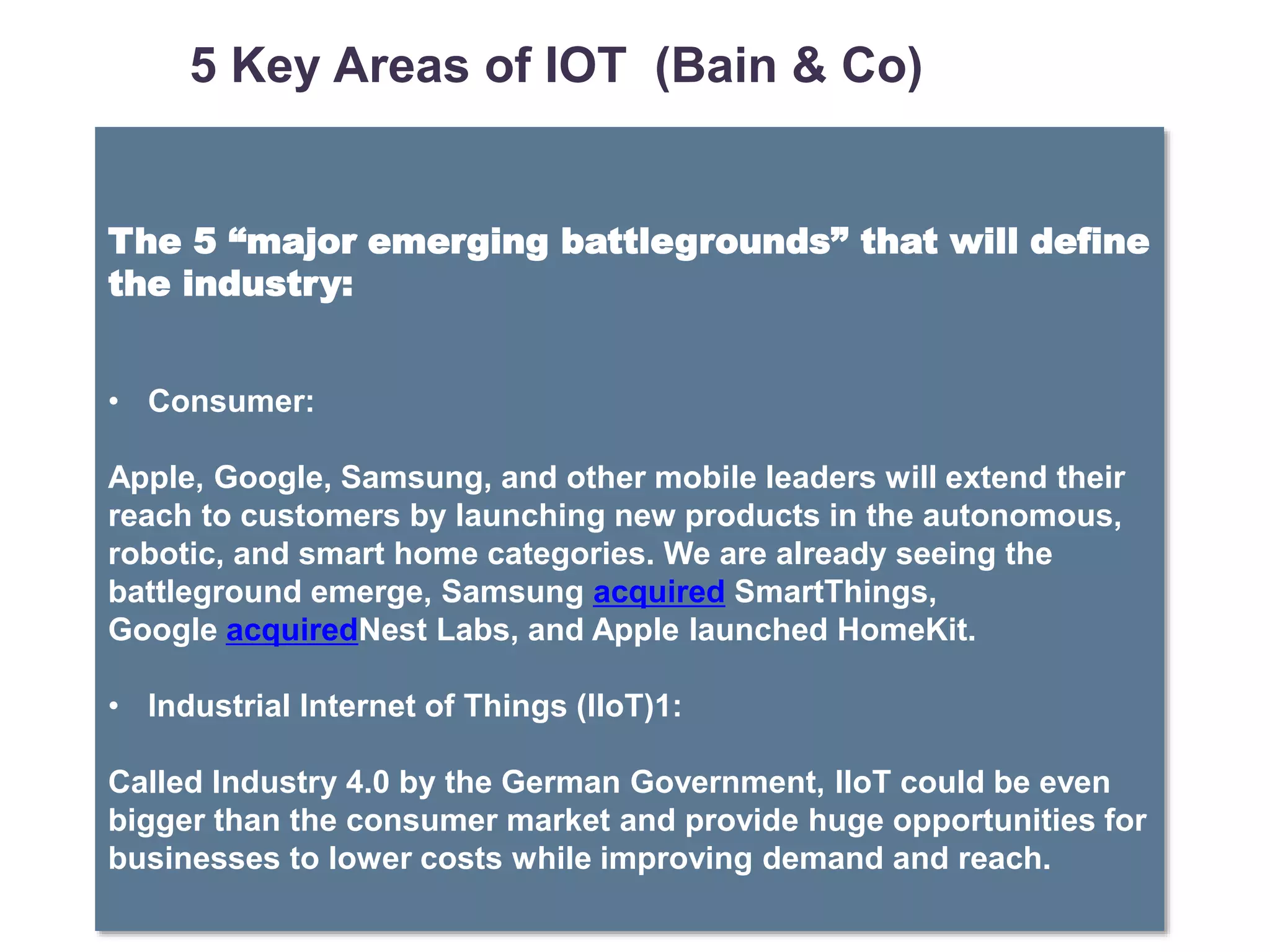 SRT Global Commercialization Strategy – September 2010 | © 2010 PRTM Proprietary
7 Ω
The 5 “major emerging battlegrounds” that will define
the industry:
• Consumer:
Apple, Google, Samsung, and other mobile leaders will extend their
reach to customers by launching new products in the autonomous,
robotic, and smart home categories. We are already seeing the
battleground emerge, Samsung acquired SmartThings,
Google acquiredNest Labs, and Apple launched HomeKit.
• Industrial Internet of Things (IIoT)1:
Called Industry 4.0 by the German Government, IIoT could be even
bigger than the consumer market and provide huge opportunities for
businesses to lower costs while improving demand and reach.
5 5 Key Areas of IOT (Bain & Co)
 