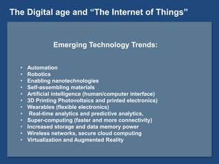 Emerging Technology Trends:
• Automation
• Robotics
• Enabling nanotechnologies
• Self-assembling materials
• Artificial intelligence (human/computer interface)
• 3D Printing Photovoltaics and printed electronics)
• Wearables (flexible electronics)
• Real-time analytics and predictive analytics,
• Super-computing (faster and more connectivity)
• Increased storage and data memory power
• Wireless networks, secure cloud computing
• Virtualization and Augmented Reality
The Digital age and “The Internet of Things”
 