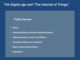 Policy Issues:
• Ethics
• Interoperability protocols (standardization)
• Cybersecurity, privacy/ surveillance
• Complex autonomous systems
• Best commercial practices
• Regulation
The Digital age and “The Internet of Things”
 