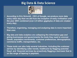 • According to Eric Schmidt , CEO of Google, we produce more data
every other day than we did from the inception of early civilization until
the year 2003 combined (over 2.5 billion gigabytes of data are created
every day).
• Therefore, organizing, managing and analyzing data is more important
than ever.
• Big data and data analytics are collapsing the information gap and
giving businesses and governments the tools they need to uncover
trends, population movements, customer preferences, demographics,
commerce traffic, transportation, etc.
• These tools can also help several industries, including the customer
service by identifying caller trends, healthcare by flagging potential
fraud and financial services by proactively flagging a borrower that is
on the verge of lapsing in payment.
Big Data & Data Science
 