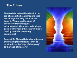 The Future
The next decade will lead us into an
era of scientific breakthroughs that
will change our way of life as we
know it. We are on the cusp of
accelerated technological
advancement. We are experiencing a
pace of innovation that is growing so
quickly that it is becoming
exponential.
Futurist Dr. Michio Kaku characterizes
this blazing technological shift as
moving from the “age of discovery”
to the “age of mastery.”
 