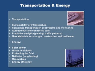 • Transportation:
• Sustainability of infrastructure
• Converged transportation ecosystems and monitoring
• Autonomous and connected cars
• Predictive analytics(parking, traffic patterns)
• New Materials for stronger construction and resilience
• Energy:
• Solar power
• Waste to biofuels
• Protecting the Grid
• Batteries (long lasting)
• Renewables
• Energy efficiency
Transportation & Energy
 
