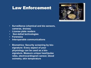 Law Enforcement
• Surveillance (chemical and bio sensors,
cameras, drones)
• License plate readers
• Non-lethal technologies
• Forensics
• Interoperable communications
• Biometrics: Security screening by bio-
signature: Every aspect of your
physiology can be used as a bio-
signature. Measure unique heart/pulse
rates, electrocardiogram sensor, blood
oximetry, skin temperature
 