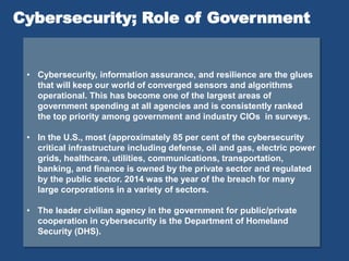 • Cybersecurity, information assurance, and resilience are the glues
that will keep our world of converged sensors and algorithms
operational. This has become one of the largest areas of
government spending at all agencies and is consistently ranked
the top priority among government and industry CIOs in surveys.
• In the U.S., most (approximately 85 per cent of the cybersecurity
critical infrastructure including defense, oil and gas, electric power
grids, healthcare, utilities, communications, transportation,
banking, and finance is owned by the private sector and regulated
by the public sector. 2014 was the year of the breach for many
large corporations in a variety of sectors.
• The leader civilian agency in the government for public/private
cooperation in cybersecurity is the Department of Homeland
Security (DHS).
Cybersecurity; Role of Government
 