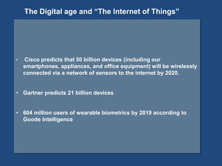 • Cisco predicts that 50 billion devices (including our
smartphones, appliances, and office equipment) will be wirelessly
connected via a network of sensors to the internet by 2020.
• Gartner predicts 21 billion devices
• 604 million users of wearable biometrics by 2019 according to
Goode Intelligence
*The Digital age and “The Internet of Things”
 