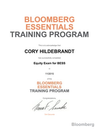 BLOOMBERG
ESSENTIALS
TRAINING PROGRAM
This is to acknowledge that
CORY HILDEBRANDT
has successfully completed
Equity Exam for BESS
in
11/2015
of the
BLOOMBERG
ESSENTIALS
TRAINING PROGRAM
Congratulations,
Tom Secunda
Bloomberg
 