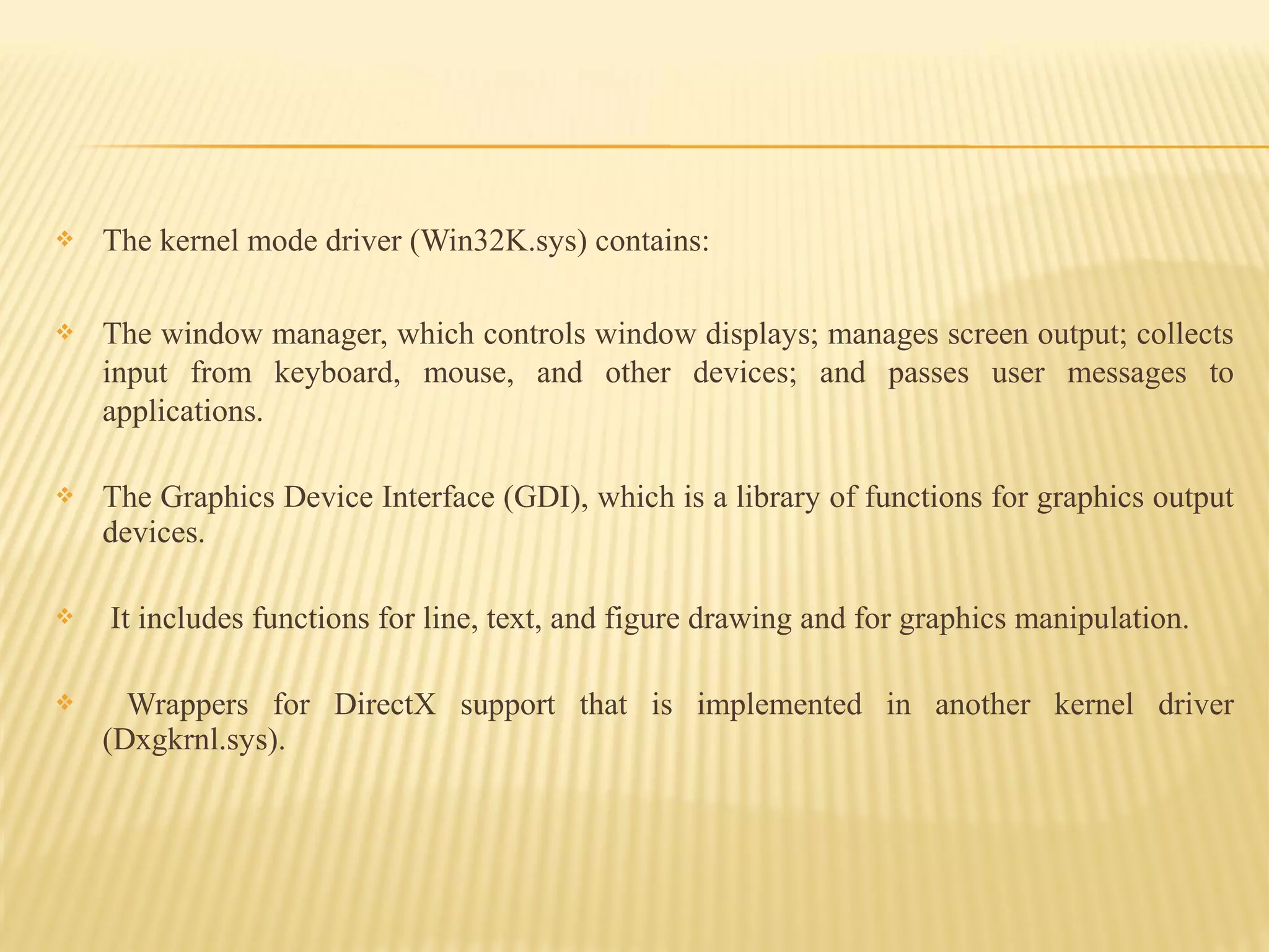  The kernel mode driver (Win32K.sys) contains:
 The window manager, which controls window displays; manages screen output; collects
input from keyboard, mouse, and other devices; and passes user messages to
applications.
 The Graphics Device Interface (GDI), which is a library of functions for graphics output
devices.
 It includes functions for line, text, and figure drawing and for graphics manipulation.
 Wrappers for DirectX support that is implemented in another kernel driver
(Dxgkrnl.sys).
 