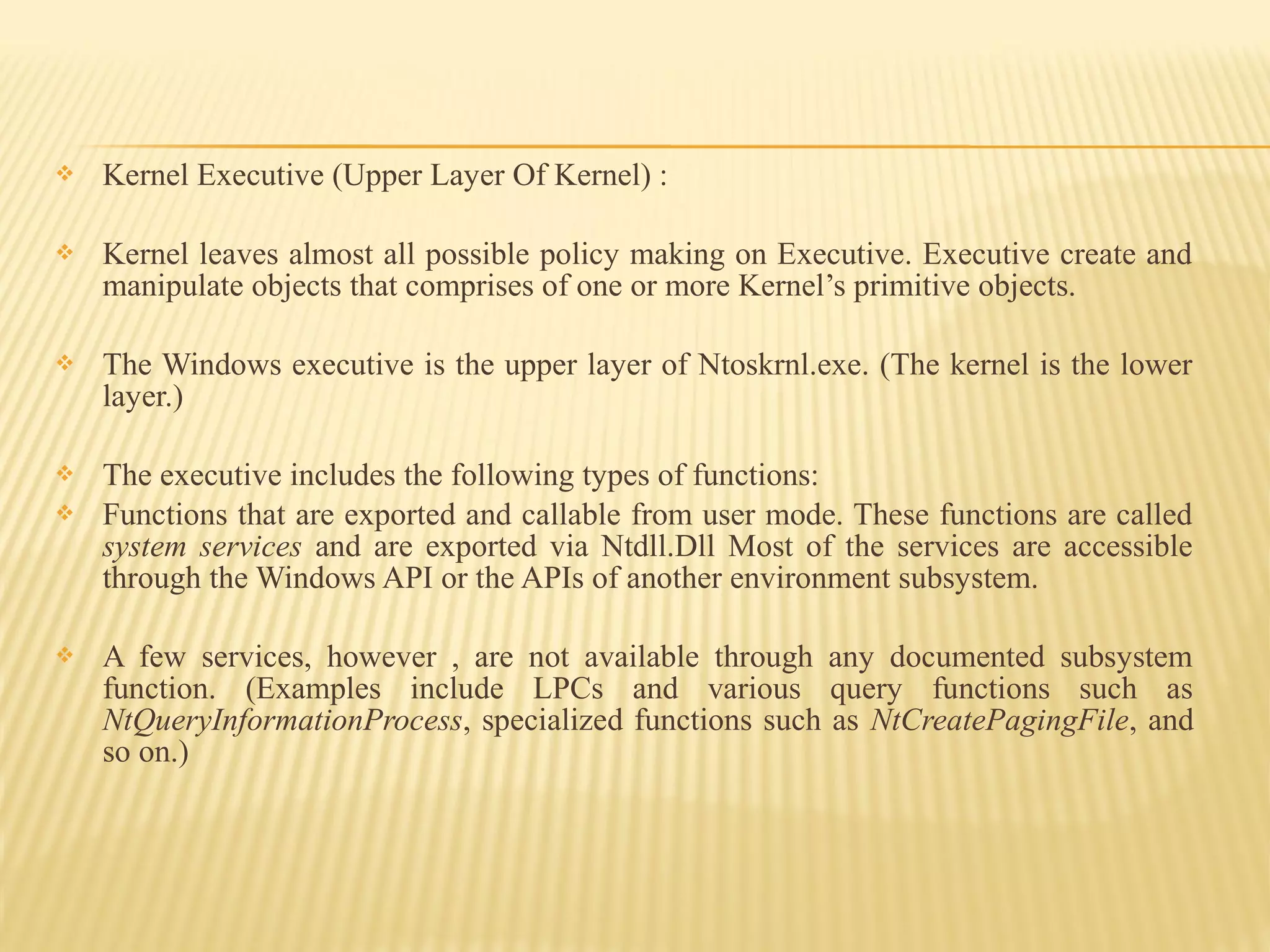  Kernel Executive (Upper Layer Of Kernel) :
 Kernel leaves almost all possible policy making on Executive. Executive create and
manipulate objects that comprises of one or more Kernel’s primitive objects.
 The Windows executive is the upper layer of Ntoskrnl.exe. (The kernel is the lower
layer.)
 The executive includes the following types of functions:
 Functions that are exported and callable from user mode. These functions are called
system services and are exported via Ntdll.Dll Most of the services are accessible
through the Windows API or the APIs of another environment subsystem.
 A few services, however , are not available through any documented subsystem
function. (Examples include LPCs and various query functions such as
NtQueryInformationProcess, specialized functions such as NtCreatePagingFile, and
so on.)
 