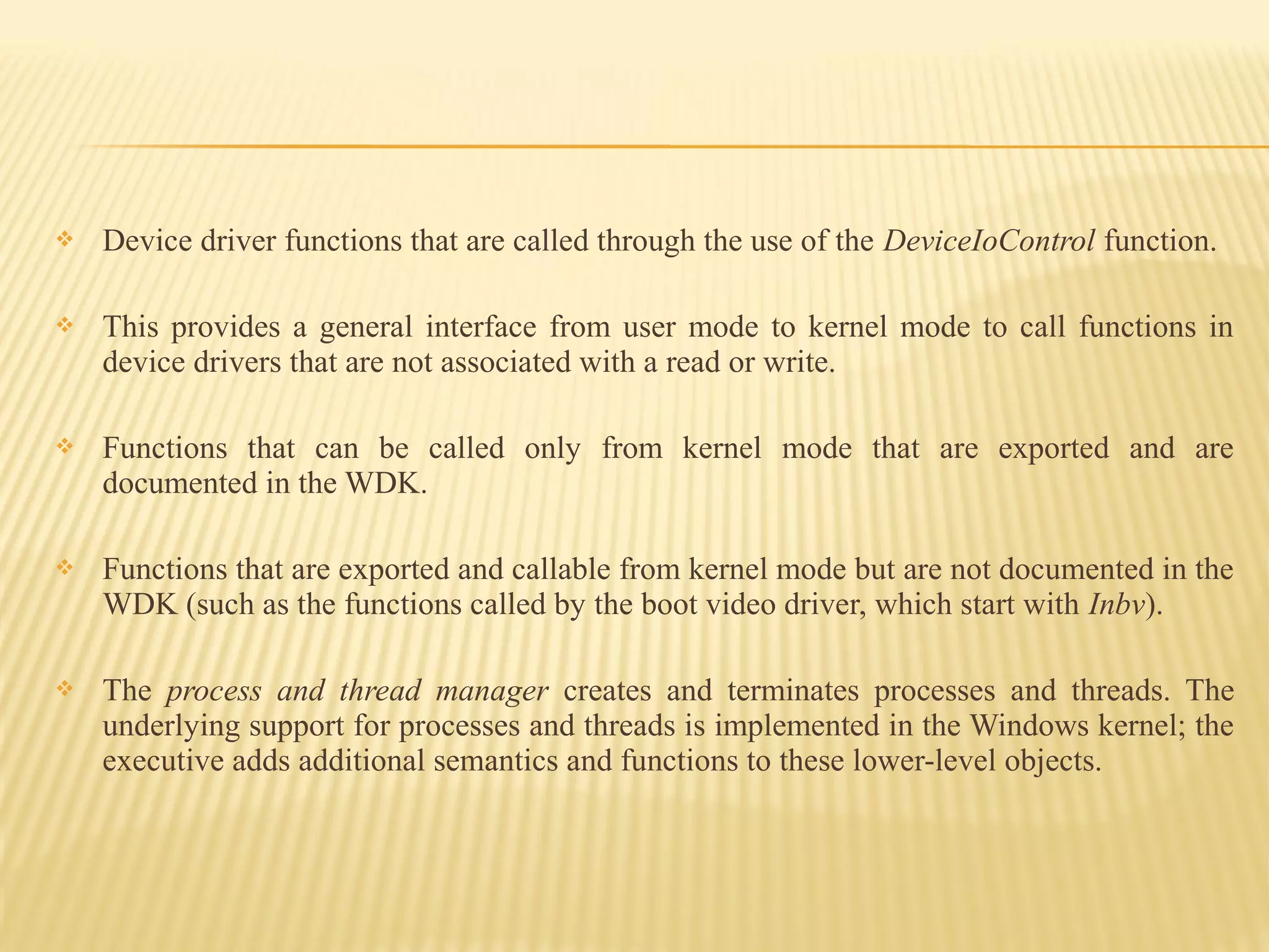  Device driver functions that are called through the use of the DeviceIoControl function.
 This provides a general interface from user mode to kernel mode to call functions in
device drivers that are not associated with a read or write.
 Functions that can be called only from kernel mode that are exported and are
documented in the WDK.
 Functions that are exported and callable from kernel mode but are not documented in the
WDK (such as the functions called by the boot video driver, which start with Inbv).
 The process and thread manager creates and terminates processes and threads. The
underlying support for processes and threads is implemented in the Windows kernel; the
executive adds additional semantics and functions to these lower-level objects.
 