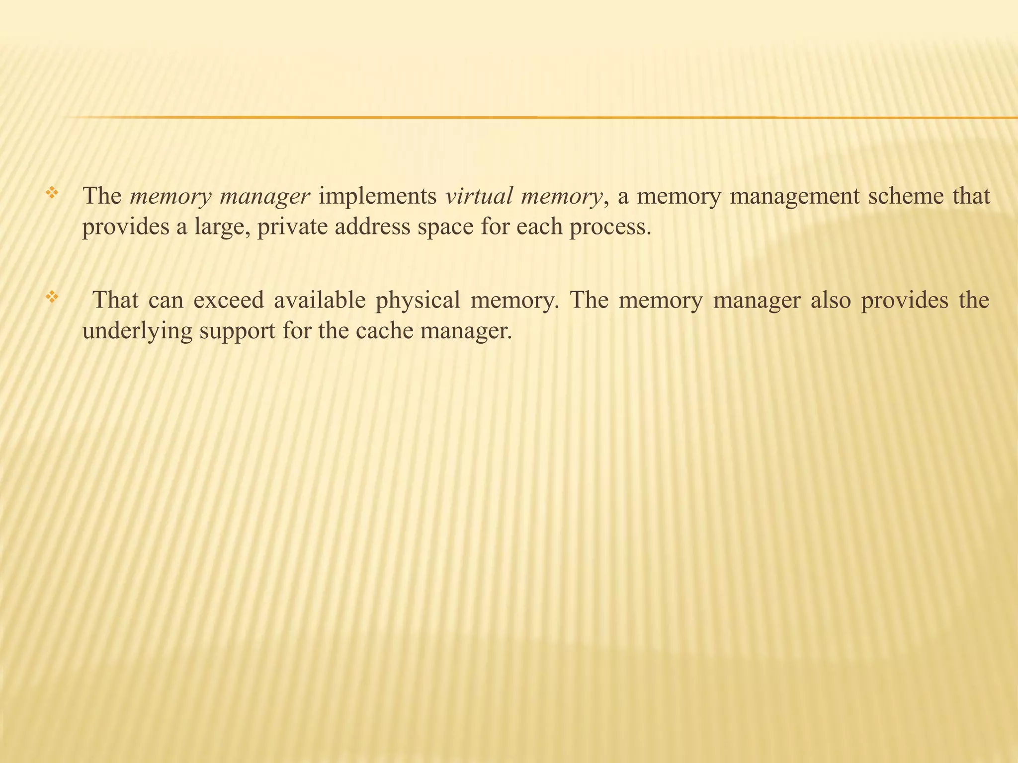  The memory manager implements virtual memory, a memory management scheme that
provides a large, private address space for each process.
 That can exceed available physical memory. The memory manager also provides the
underlying support for the cache manager.
 