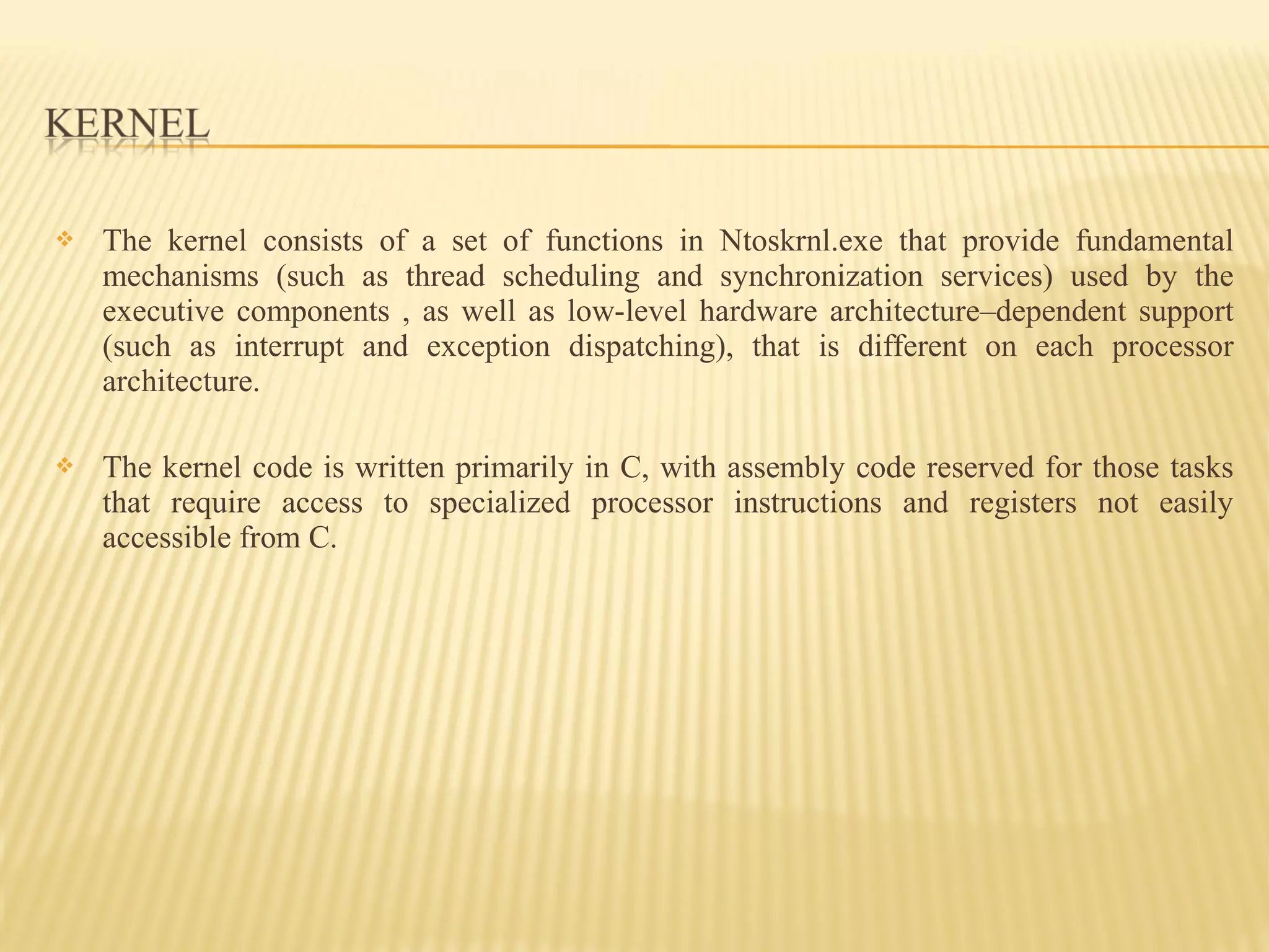  The kernel consists of a set of functions in Ntoskrnl.exe that provide fundamental
mechanisms (such as thread scheduling and synchronization services) used by the
executive components , as well as low-level hardware architecture–dependent support
(such as interrupt and exception dispatching), that is different on each processor
architecture.
 The kernel code is written primarily in C, with assembly code reserved for those tasks
that require access to specialized processor instructions and registers not easily
accessible from C.
 