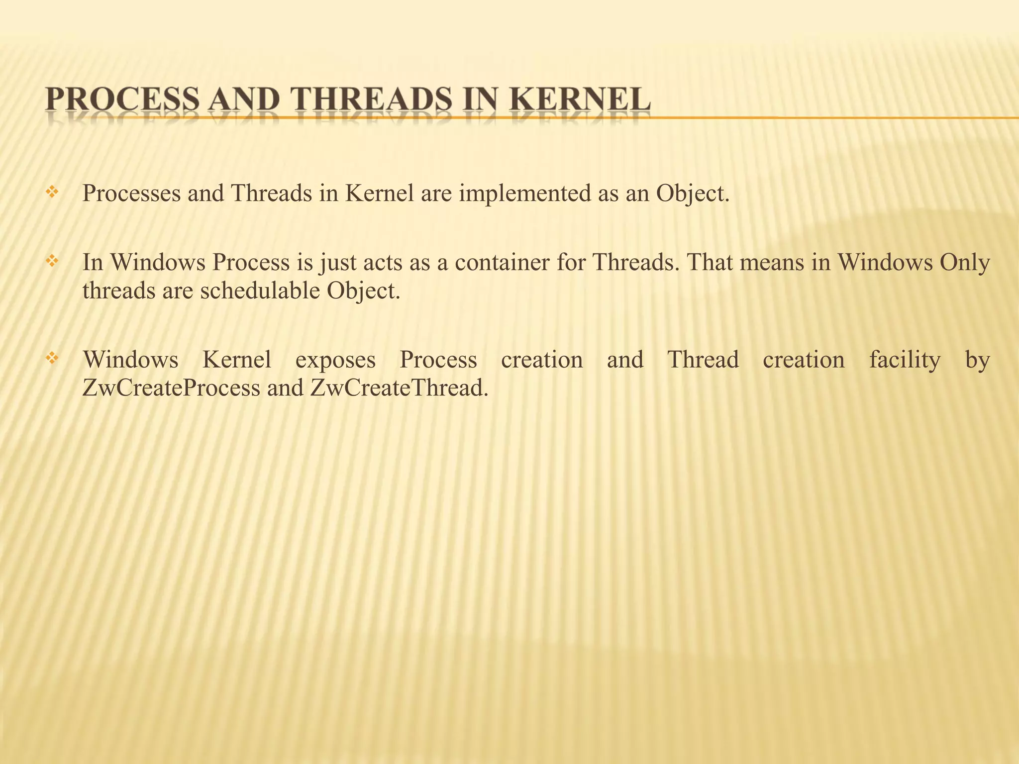  Processes and Threads in Kernel are implemented as an Object.
 In Windows Process is just acts as a container for Threads. That means in Windows Only
threads are schedulable Object.
 Windows Kernel exposes Process creation and Thread creation facility by
ZwCreateProcess and ZwCreateThread.
 