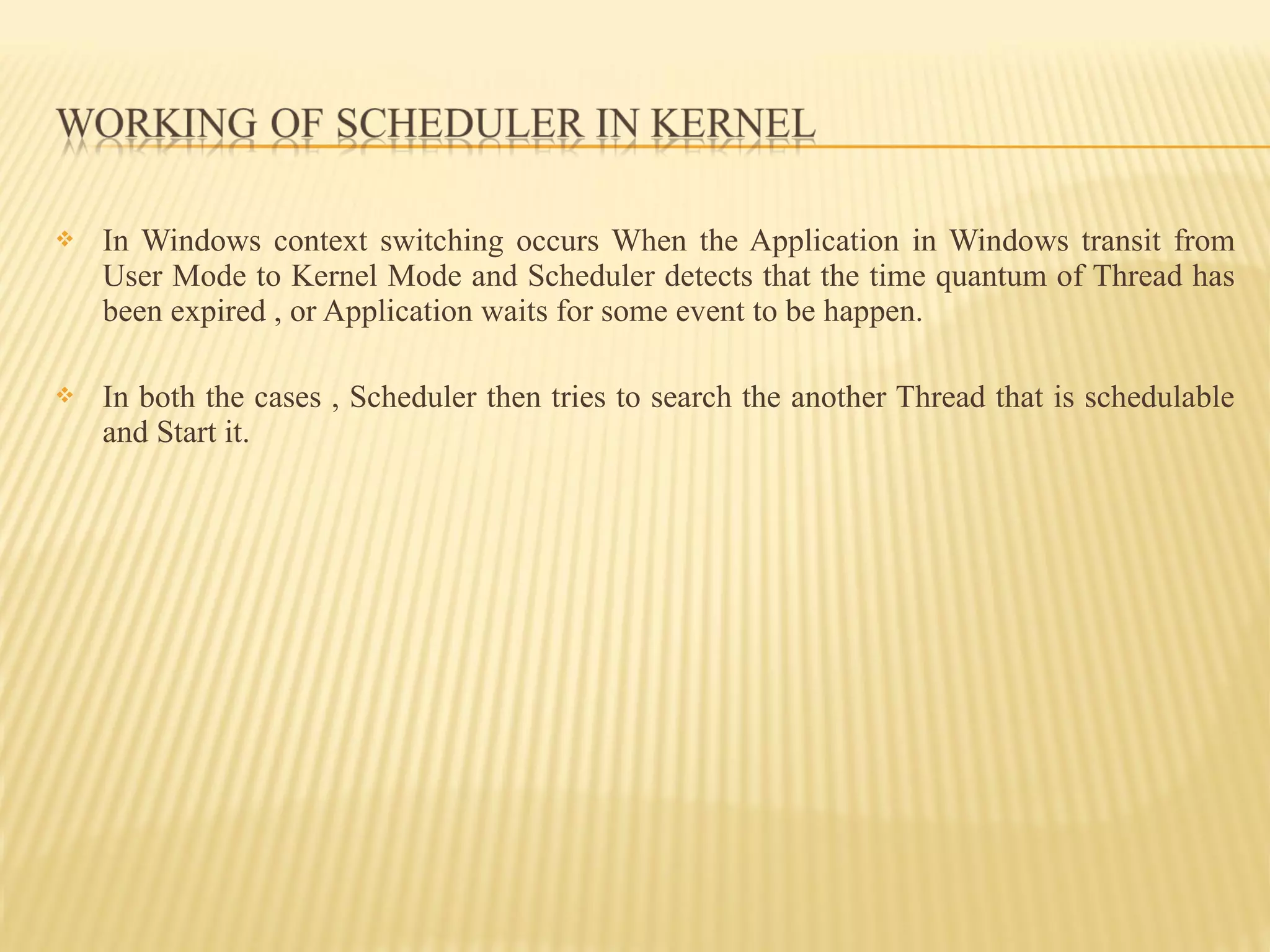  In Windows context switching occurs When the Application in Windows transit from
User Mode to Kernel Mode and Scheduler detects that the time quantum of Thread has
been expired , or Application waits for some event to be happen.
 In both the cases , Scheduler then tries to search the another Thread that is schedulable
and Start it.
 