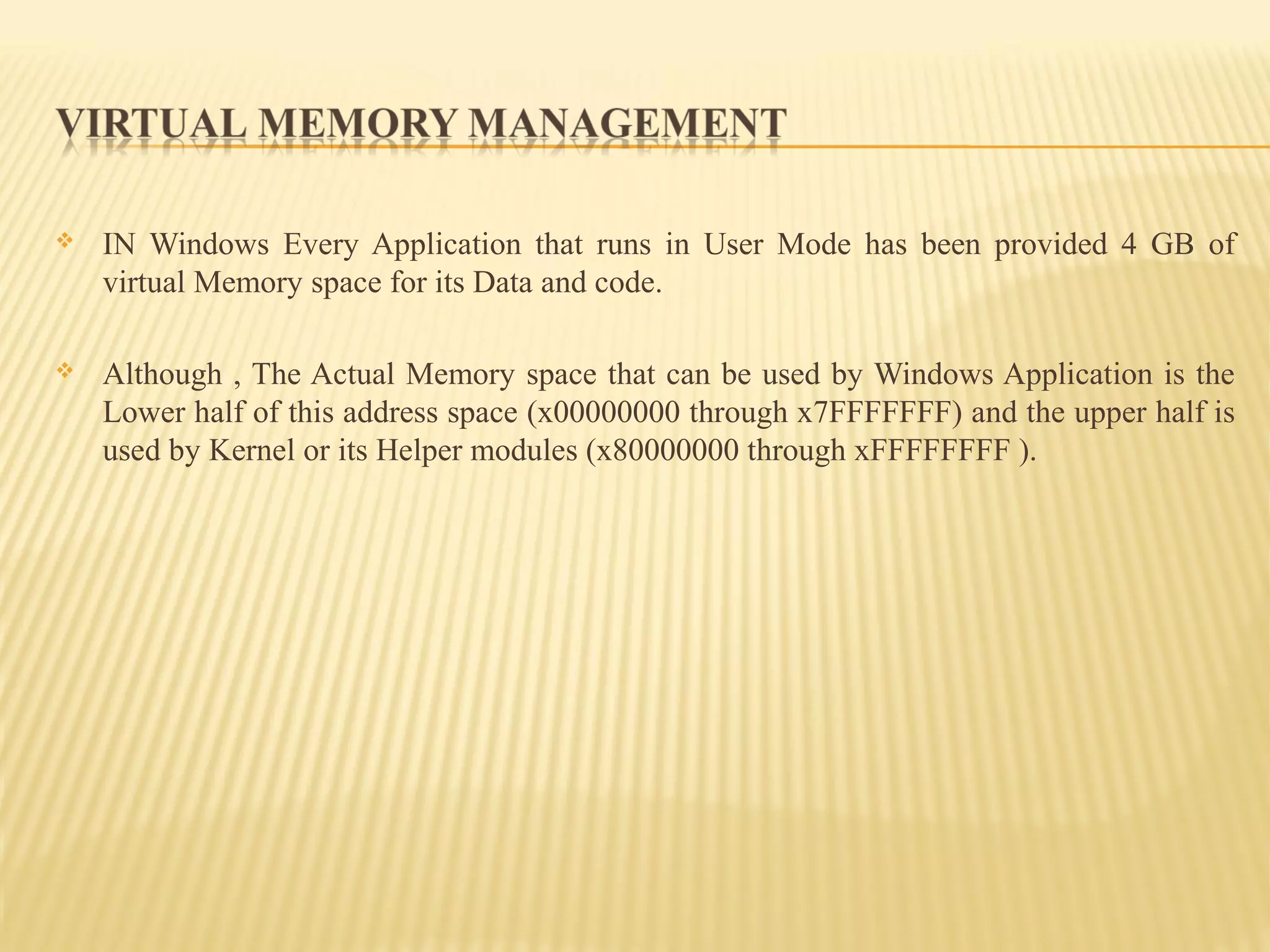  IN Windows Every Application that runs in User Mode has been provided 4 GB of
virtual Memory space for its Data and code.
 Although , The Actual Memory space that can be used by Windows Application is the
Lower half of this address space (x00000000 through x7FFFFFFF) and the upper half is
used by Kernel or its Helper modules (x80000000 through xFFFFFFFF ).
 